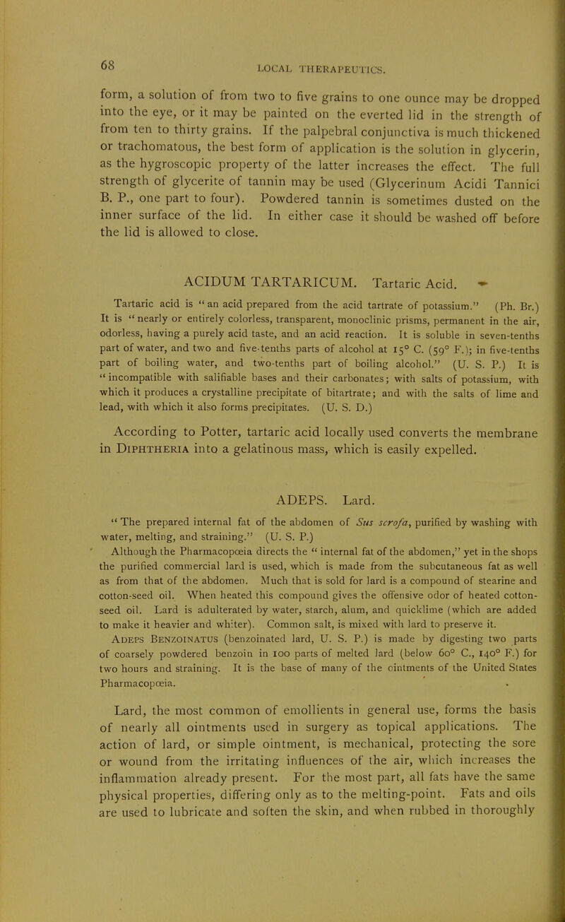 form, a solution of from two to five grains to one ounce may be dropped into the eye, or it may be painted on the everted lid in the strength of from ten to thirty grains. If the palpebral conjunctiva is much thickened or trachomatous, the best form of application is the solution in glycerin, as the hygroscopic property of the latter increases the effect. The full strength of glycerite of tannin may be used (Glycerinum Acidi Tannici B. P., one part to four). Powdered tannin is sometimes dusted on the inner surface of the lid. In either case it should be washed off before the lid is allowed to close. ACIDUM TARTARICUM. Tartaric Acid. ^ Tartaric acid is an acid prepared from the acid tartrate of potassium. (Ph. Br.) It is  nearly or entirely colorless, transparent, monoclinic prisms, permanent in the air, odorless, having a purely acid taste, and an acid reaction. It is soluble in seven-tenths part of water, and two and five-tenths parts of alcohol at 15° C. (59° F.); in five-tenths part of boiling water, and two-tenths part of boiling alcohol. (U. S. P.) It is '* incompatible with salifiable bases and their carbonates; with salts of potassium, with which it produces a crystalline precipitate of bitartrate; and with the salts of lime and lead, with which it also forms precipitates. (U. S. D.) According to Potter, tartaric acid locally used converts the membrane in Diphtheria into a gelatinous mass, which is easily expelled. ADEPS. Lard.  The prepared internal fat of the abdomen of Sus scrofa, purified by washing with water, melting, and straining. (U. S. P.) Although the Pharmacopoeia directs the  internal fat of the abdomen, yet in the shops the purified commercial lard is used, which is made from the subcutaneous fat as well as from that of the abdomen. Much that is sold for lard is a compound of stearine and cotton-seed oil. When heated this compound gives the offensive odor of heated cotton- seed oil. Lard is adulterated by water, starch, alum, and quicklime (which are added to make it heavier and whiter). Common salt, is mixed with lard to preserve it. Adeps Benzoinatus (benzoinated lard, U. S. P.) is made by digesting two parts of coarsely powdered benzoin in 100 parts of melted lard (below 60° C, 140° F.) for two hours and straining. It is the base of many of the ointments of the United States Pharmacopoeia. Lard, the most common of emollients in general use, forms the basis of nearly all ointments used in surgery as topical applications. The action of lard, or simple ointment, is mechanical, protecting the sore or wound from the irritating influences of the air, which increases the inflammation already present. For the most part, all fats have the same physical properties, differing only as to the melting-point. Fats and oils are used to lubricate and soften the skin, and when rubbed in thoroughly
