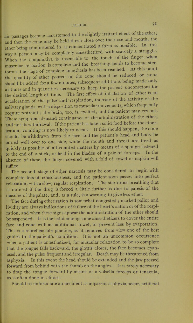 air passages become accustomed to the slightly irritant effect of the ether, and then the cone may be held down close over the nose and mouth, the ether being administered in as concentrated a form as possible. In this way a person may be completely anaesthetized with scarcely a struggle. When the conjunctiva is insensible to the touch of the finger, when muscular relaxation is complete and the breathing tends to become ster- torous, the stage of complete anaesthesia has been reached. At this point the quantity of ether poured in the cone should be reduced, or none should be added for a few minutes, subsequent additions being made only at times and in quantities necessary to keep the patient unconscious for the desired length of time. The first effect of inhalation of ether is an acceleration of the pulse and' respiration, increase of the activity of the salivary glands, with a disposition to muscular movements, which frequently require restraint; the brain, too, is excited, and the patient may cry out. These symptoms demand continuance of the administration of the ether, and not its withdrawal. If the patient has taken solid food before the ether- ization, vomiting is now likely to occur. If this should happen, the cone should be withdrawn from the face and the patient's head and body be turned well over to one side, while the mouth and throat are freed as quickly as possible of all vomited matters by means of a sponge fastened to the end of a stick, or held in the blades of a pair of forceps. In the absence of these, the finger covered with a fold of tow^el or napkin will suffice. The second stage of ether narcosis may be considered to begin with complete loss of consciousness, and the patient soon passes into perfect relaxation, with a slow, regular respiration. The stertorous breathing that is noticed if the drug is forced a little further is due to paresis of the muscles of the palate, and, as a rule, is a warning to give less ether. The face during etherization is somewhat congested ; marked pallor and lividity are always indications of failure of the heart's action or of the respi- ration, and when these signs appear the administration of the ether should be suspended. It is the habit among some anaesthetizers to cover the entire face and cone with an additional towel, to prevent loss by evaporation. This is a reprehensible practice, as it removes from view one of the best guides to the patient's condition. It is not an uncommon occurrence when a patient is anaesthetized, for muscular relaxation to be so complete that the tongue falls backward, the glottis closes, the face becomes cyan- osed, and the pulse frequent and irregular. Death may be threatened from asphyxia. In this event the head should be extended and the jaw pressed forward from behind with the thumb on the angles. It is rarely necessary to drag the tongue forward by means of a volsella forceps or tenacula, as is often done in clinics. Should so unfortunate an accident as apparent asphyxia occur, artificial