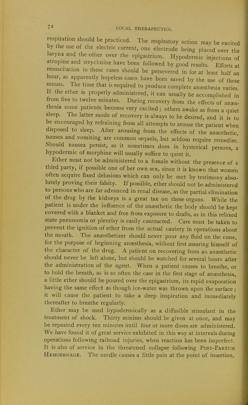 respiration should be practiced. The respiratory action may be excited by the use of the electric current, one electrode being placed over the larynx and the other over the epigastrium. Hypodermic injections of atropine and strychnine have been followed by good results. Efforts at resuscitation in these cases should be persevered in for at least half an hour, as apparently hopeless cases have been saved by the use of these means. The time that is required to produce complete anesthesia varies If the ether is properly administered, it can usually be accomplished in from five to twelve minutes. During recovery from the effects of anaes- thesia some patients become very excited; others awake as from a quiet sleep. The latter mode of recovery is always to be desired, and it is to be encouraged by refraining from all attempts to arouse the patient when disposed to sleep. After arousing from the effects of the anaesthetic nausea and vomiting are common sequels, but seldom require remedies.' Should nausea persist, as it sometimes does in hysterical persons, a hypodermic of morphine will usually suffice to quiet it. Ether must not be administered to a female without the presence of a third party, if possible one of her own sex, since it is known that women often acquire fixed delusions which can only be met by testimony abso- lutely proving their falsity. If possible, ether should not be administered to persons who are far advanced in renal disease, as the partial elimination of the drug by the kidneys is a great tax on these organs. While the patient is under the influence of the anaesthetic the body should be kept covered with a blanket and free from exposure to drafts, as in this relaxed state pneumonia or pleurisy is easily contracted. Care must be taken to prevent the ignition of ether from the actual cautery in operations about the mouth. The anaesthetizer should never pour any fluid on the cone, for the purpose of beginning anaesthesia, without first assuring himself of the character of the drug. A patient on recovering from an anaesthetic should never be left alone, but should be watched for several hours after the administration of the agent. When a patient ceases to breathe, or to hold the breath, as is so often the case in the first stage of anaesthesia, a little ether should be poured over the epigastrium, its rapid evaporation having the same effect as though ice-water was thrown upon the surface; it will cause the patient to take a deep inspiration and immediately thereafter to breathe regularly. Ether may be used hypodermically as a diffusible stimulant in the treatment of shock. Thirty minims should be given at once, and may be repeated every ten minutes until four or more doses are administered. We have found it of great service exhibited in this way at intervals during operations following railroad injuries, when reaction has been imperfect. It is also of service in the threatened collapse following Post-Partum Hemorrhage. The needle causes a little pain at the point of insertion,