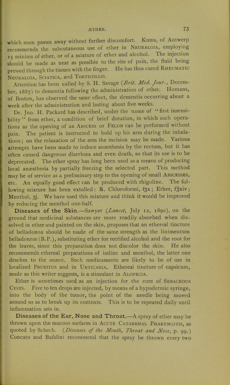 which soon passes away without further discomfort. Kums, of Antwerp recommends the subcutaneous use of ether in Neuralgia, employmg 15 minims of ether, or of a mixture of ether and alcohol. The injection should be made as near as possible to the site of pain, the fluid being pressed through the tissues with the finger. He has thus cured Rheumatic Neuralgia, Sciatica, and Torticollis. Attention has been called by S. H. Savage {^Brit. Med. Jour., Decem- ber, 1887) to dementia following the administration of ether. Homans, of Boston, has observed the same effect, the dementia occurring about a week after the administration and lasting about five weeks. Dr. Jno. H. Packard has described, under the name of ''first insensi- bility from ether, a condition of brief duration, in which such opera- tions as the opening of an Abscess or Felon can be performed without pain. The patient is instructed to hold up his arm during the inhala- tions j on the relaxation of the arm the incision may be made. Various attempts have been made to induce anaesthesia by the rectum, but it has often caused dangerous diarrhoea and even death, so that its use is to be deprecated. The ether spray has long been used as a means of producing local anesthesia by partially freezing the selected part. This method may be of service as a preliminary step to the opening of small Abscesses, etc. An equally good effect can be produced with rhigoline. The fol- lowing mixture has been extolled: R. Chloroformi, f^x; Ether, fgxiv; Menthol, ^j. We have used this mixture and think it would be improved by reducing the menthol one-half. Diseases of the Skin.—Sawyer (^Lancet, July 12, 1890), on the ground that medicinal substances are more readily absorbed when dis- solved in ether and painted on the skin, proposes that an ethereal tincture of belladonna should be made of the same strength as the linimentum belladonnge (B.P.), substituting ether for rectified alcohol and the root for the leaves, since this preparation does not discolor the skin. He also recommends ethereal preparations of iodine and menthol, the latter one drachm to the ounce. Such medicaments are likely to be of use in localized Pruritus and in Urticaria. Ethereal tincture of capsicum, made as this writer suggests, is a stimulant in Alopecia. Ether is sometimes used as an injection for the cure of Sebaceous Cysts. Five to ten drops are injected, by means of a hypodermic syringe, into the body of the tumor, the point of the needle being moved around so as to break up its contents. This is to be repeated daily until inflammation sets in. Diseases of the Ear, Nose and Throat.—A spray of ether may be thrown upon the mucous surfaces in Acute Catarrhal Pharyngitis, as quoted by Schech. {^Diseases of the Mouth, Throat and Nose, p. 99.) Concato and Bufalini recommend that the spray be thrown every two