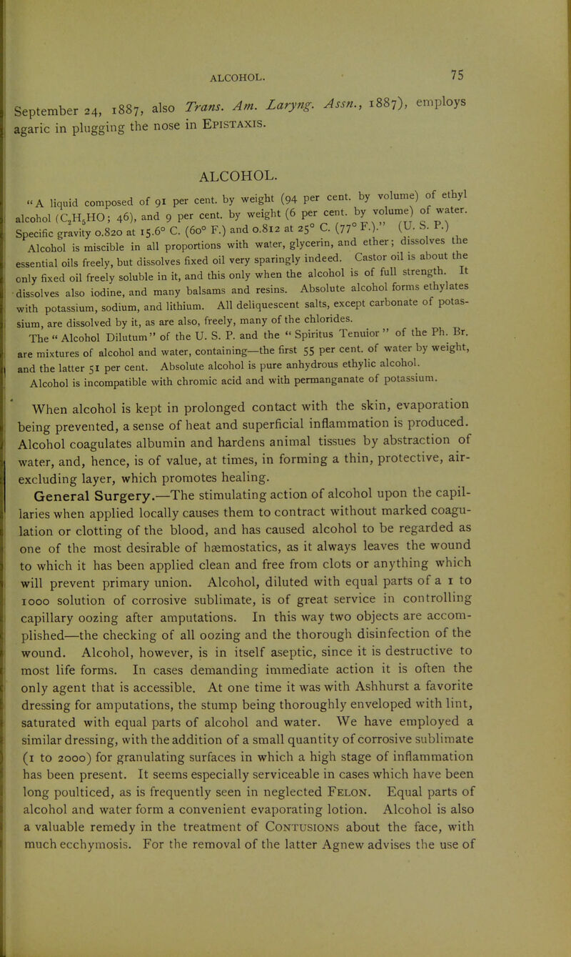 September 24, 1887, also Trans. Am. Laryng. Assn., 1887), employs agaric in plugging the nose in Epistaxis. ALCOHOL. «A liquid composed of 91 per cent, by weight (94 per cent, by volume) of ethyl alcohol (C,H,HO; 46), and 9 per cent, by weight (6 per cent, by volume of water. Specific gravity 0.820 at 15.6° C. (60 F.) and 0.812 at 25° C. (77° F.). (U. S P.) Alcohol is miscible in all proportions with water, glycerin, and ether; dissolves the essential oils freely, but dissolves fixed oil very sparingly indeed. Castor oil is about the only fixed oil freely soluble in it, and this only when the alcohol is of full strength. It dissolves also iodine, and many balsams and resins. Absolute alcohol forms ethylates with potassium, sodium, and lithium. All deliquescent salts, except carbonate of potas- sium, are dissolved by it, as are also, freely, many of the chlorides. The  Alcohol Dilutum of the U. S. P. and the  Spiritus Tenuior  of the Ph. Br. are mixtures of alcohol and water, containing—the first 55 per cent, of water by weight, and the latter 51 per cent. Absolute alcohol is pure anhydrous ethylic alcohol. Alcohol is incompatible with chromic acid and with permanganate of potassium. When alcohol is kept in prolonged contact with the skin, evaporation being prevented, a sense of heat and superficial inflammation is produced. Alcohol coagulates albumin and hardens animal tissues by abstraction of water, and, hence, is of value, at times, in forming a thin, protective, air- excluding layer, which promotes healing. General Surgery.—The stimulating action of alcohol upon the capil- laries when applied locally causes them to contract without marked coagu- lation or clotting of the blood, and has caused alcohol to be regarded as one of the most desirable of haemostatics, as it always leaves the wound to which it has been applied clean and free from clots or anything which will prevent primary union. Alcohol, diluted with equal parts of a i to 1000 solution of corrosive sublimate, is of great service in controlling capillary oozing after amputations. In this way two objects are accom- plished—the checking of all oozing and the thorough disinfection of the wound. Alcohol, however, is in itself aseptic, since it is destructive to most life forms. In cases demanding immediate action it is often the only agent that is accessible. At one time it was with Ashhurst a favorite dressing for amputations, the stump being thoroughly enveloped with lint, saturated with equal parts of alcohol and water. We have employed a similar dressing, with the addition of a small quantity of corrosive sublimate (i to 2000) for granulating surfaces in which a high stage of inflammation has been present. It seems especially serviceable in cases which have been long poulticed, as is frequently seen in neglected Felon. Equal parts of alcohol and water form a convenient evaporating lotion. Alcohol is also a valuable remedy in the treatment of Contusions about the face, with much ecchymosis. For the removal of the latter Agnew advises the use of