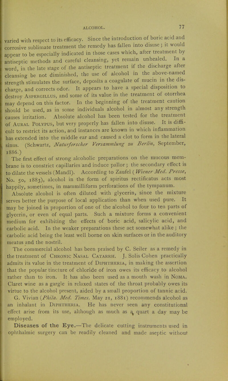 varied with respect to its efficacy. Since the introduction of boric acid and corrosive sublimate treatment the remedy has fallen into disuse; it would appear to be especially indicated in those cases which, after treatment by antiseptic methods and careful cleansing, yet remain unhealed. In a word in the late stage of the antiseptic treatment if the discharge after cleansing be not diminished, the use of alcohol in the above-named strength stimulates the surface, deposits a coagulate of mucin in the dis- charge, and corrects odor. It appears to have a special disposition to destroy Aspergillus, and some of its value in the treatment of otorrhea may depend on this factor. In the beginning of the treatment caution should be used, as in some individuals alcohol in almost any strength causes irritation. Absolute alcohol has been tested for the treatment of Aural Polypus, but very properly has fallen into disuse. It is diffi- cult to restrict its action, and instances are known in which inflammation has extended into the middle ear and caused a clot to form in the lateral sinus. (Schwartz, Natiirforscher Versammlung zu Berlin, September, t886.) The first effect of strong alcoholic preparations on the mucous mem- brane is to constrict capillaries and induce pallor; the secondary effect is to dilate the vessels (Mandl). According to Zaufel ( Wiener Med. Presse, No. 50, 1883), alcohol in the form of spiritus rectificatus acts most happily, sometimes, in mammilliform perforations of the tympanum. Absolute alcohol is often diluted with glycerin, since the mixture serves better the purpose of local application than when used pure. It may be joined in proportion of one of the alcohol to four to ten parts of glycerin, or even of equal parts. Such a mixture forms a convenient medium for exhibiting the effects of boric acid, salicylic acid, and carbolic acid. In the weaker preparations these act somewhat alike; the carbolic acid being the least well borne on skin surfaces or in the auditory meatus and the nostril. The commercial alcohol has been praised by C. Seller as a remedy in the treatment of Chronic Nasal Catarrh. J. Solis Cohen practically admits its value in the treatment of Diphtheria, in making the assertion that the popular tincture of chloride of iron owes its efficacy to alcohol rather than to iron. It has also been used as a mouth wash in Noma. Claret wine as a gargle in relaxed states of the throat probably owes its virtue to the alcohol present, aided by a small proportion of tannic acid. G. Vivian (^Fhila. Med. Times. May 21, i88i) recommends alcohol as an inhalant in Diphtheria. He has never seen any constitutional effect arise from its use, although as much as £^ quart a day may be employed. Diseases of the Eye.—The delicate cutting instruments used in ophthalmic surgery can be readily cleaned and made aseptic without