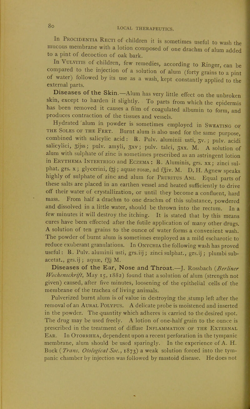 In Procidentia Recti of children it is sometimes useful to wash the mucous membrane with a lotion composed of one drachm of alum added to a pint of decoction of oak bark. In Vulvitis of children, few remedies, according to Ringer can be compared to the injection of a solution of alum (forty grains to a pint of water) followed by its use as a wash, kept constantly applied to the external parts. Diseases of the Skin.—Alum has very little effect on the unbroken skm, except to harden it slightly. To parts from which the epidermis has been removed it causes a film of coagulated albumin to form, and produces contraction of the tissues and vessels. Hydrated alum in powder is sometimes employed in Sweating of THE Soles of the Feet. Burnt alum is also used for the same purpose, combined with salicylic acid: R. Pulv. aluminii usti, jv.; pulv. acidi salicylici, ^ijss; pulv. amyli, ^xv; pulv. talci, ^xx. M. A solution of alum with sulphate of zinc is sometimes prescribed as an astringent lotion in Erythema Intertrigo and Eczema: R. Aluminis, grs. xx; zinci sul- phat. grs. X; glycerini, f^j; aquae ros«, ad f^iv. M. D. H. Agnew speaks highly of sulphate of zinc and alum for Pruritus Ani. Equal parts of these salts are placed in an earthen vessel and heated sufficiently to drive off their water of crystallization, or until they become a confluent, hard mass. From half a drachm to one drachm of this substance, powdered and dissolved in a little water, should be thrown into the rectum. In a few minutes it will destroy the itching. It is stated that by this means cures have been effected after the futile application of many other drugs. A solution of ten grains to the ounce of water forms a convenient wash. The powder of burnt alum is sometimes employed as a mild escharotic to reduce exuberant granulations. In Onychia the following wash has proved useful: R. Pulv. aluminii usti, grs.iij; zinci sulphat., grs.ij j plumbi sub- acetat., grs.ij; aquge, f^j M. Diseases of the Ear, Nose and Throat.—J. Rossbach {^Berliner Wochenschrift, May 15, 1882) found that asolution of alum (strength not given) caused, after five minutes, loosening of the epithelial cells of the membrane of the trachea of living animals. Pulverized burnt alum is of value in destroying the .stump left after the removal of an Aural Polypus. A delicate probe is moistened and inserted in the powder. The quantity which adheres is carried to the desired spot. The drug may be used freely. A lotion of one-half grain to the ounce is prescribed in the treatment of diffuse Inflammation of the External Ear. In Otorrhea, dependent upon a recent perforation in the tympanic membrane, alum should be used sparingly. In the experience of A. H. Buck {Trans. Otological Soc, 1873) ^ weak solution forced into the tym- panic chamber by injection was followed by mastoid disease. He does not