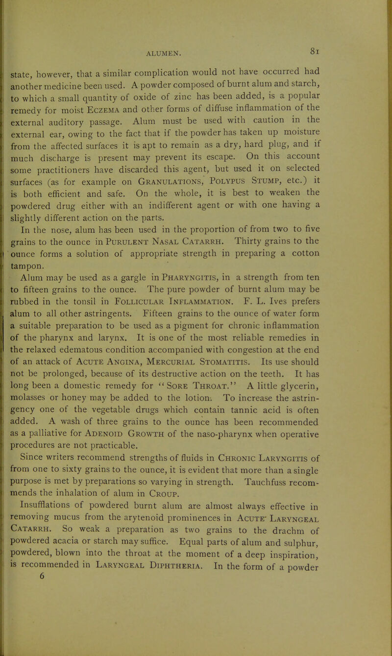 state, however, that a similar complication would not have occurred had another medicine been used. A powder composed of burnt alum and starch, to which a small quantity of oxide of zinc has been added, is a popular remedy for moist Eczema and other forms of diffuse inflammation of the external auditory passage. Alum must be used with caution in the external ear, owing to the fact that if the powder has taken up moisture from the affected surfaces it is apt to remain as a dry, hard plug, and if much discharge is present may prevent its escape. On this account some practitioners have discarded this agent, but used it on selected surfaces (as for example on Granulations, Polypus Stump, etc.) it is both efficient and safe. On the whole, it is best to weaken the powdered drug either with an indifferent agent or with one having a shghtly different action on the parts. In the nose, alum has been used in the proportion of from two to five grains to the ounce in Purulent Nasal Catarrh. Thirty grains to the ounce forms a solution of appropriate strength in preparing a cotton tampon. Alum may be used as a gargle in Pharyngitis, in a strength from ten to fifteen grains to the ounce. The pure powder of burnt alum may be rubbed in the tonsil in Follicular Inflammation. F. L. Ives prefers alum to all other astringents. Fifteen grains to the ounce of water form a suitable preparation to be used as a pigment for chronic inflammation of the pharynx and larynx. It is one of the most reliable remedies in the relaxed edematous condition accompanied with congestion at the end of an attack of Acute Angina, Mercurial Stomatitis. Its use should not be prolonged, because of its destructive action on the teeth. It has long been a domestic remedy for Sore Throat. A little glycerin, molasses or honey may be added to the lotion. To increase the astrin- gency one of the vegetable drugs which contain tannic acid is often added. A wash of three grains to the ounce has been recommended as a palliative for Adenoid Growth of the naso-pharynx when operative procedures are not practicable. Since writers recommend strengths of fluids in Chronic Laryngitis of from one to sixty grains to the ounce, it is evident that more than a single purpose is met by preparations so varying in strength. Tauchfuss recom- mends the inhalation of alum in Croup. Insufflations of powdered burnt alum are almost always effective in removing mucus from the arytenoid prominences in Acute* Laryngeal Catarrh. So weak a preparation as two grains to the drachm of powdered acacia or starch may suffice. Equal parts of alum and sulphur, powdered, blown into the throat at the moment of a deep inspiration, is recommended in Laryngeal Diphtheria. In the form of a powder