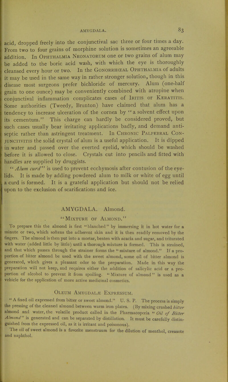 acid, dropped freely into the conjunctival sac three or four times a day. From two to four grains of morphine solution is sometimes an agreeable addition. In Ophthalmia Neonatorum one or two grains of alum may be added to the boric acid wash, with which the eye is thoroughly cleansed every hour or two. In the Gonorrhceal Ophthalmia of adults it may be used in the same way in rather stronger solution, though in this disease most surgeons prefer bichloride of mercury. Alum (one-half grain to one ounce) may be conveniently combined with atropine when conjunctival inflammation complicates cases of Iritis or Keratitis. Some authorities (Tweedy, Brunton) have claimed that alum has a tendency to increase ulceration of the cornea by a solvent effect upon its cementum. This charge can hardly be considered proved, but such cases usually bear irritating applications badly, and demand anti- septic rather than astringent treatment. In Chronic Palpebral Con- junctivitis the solid crystal of alum is a useful application. It is dipped in water and passed over the everted eyelid, which should be washed before it is allowed to close. Crystals cut into pencils and fitted with handles are supplied by druggists. ''Alum curd'^ is used to prevent ecchymosis after contusion of the eye- lids. It is made by adding powdered alum to milk or white of egg until a curd is formed. It is a grateful application but should not be relied upon to the exclusion of scarifications and ice. AMYGDALA. Almond. Mixture of Almond. To prepare this the almond is first blanched by immersing it in hot water for a minute or two, which softens the adherent skin and it is then readily removed by the fingers. The almond is then put into a mortar, beaten with acacia and sugar, and triturated with water (added little by little) until a thorough mixture is formed. This is strained, and that which passes through the strainer forms the  mixture of almond. If a pro- portion of bitter almond be used with the sweet almond, some oil of bitter almond is generated, which gives a pleasant odor to the preparation. Made in this way the preparation will not keep, and requires either the addition of salicylic acid or a pro- portion of alcohol to prevent it from spoiling.  Mixture of almond is used as a vehicle for the application of more active medicinal cosmetics. Oleum Amygdala Expressum.  A fixed oil expressed from bitter or sweet almond. U. S. P. The process is simply the pressing of the cleaned almond between warm iron plates. (By mixing crushed bitter almond and water, the volatile product called in the Pharmacopoeia  Oil of Bitter Almond'^ is generated and can be separated by distillation. It must be carefully distin- guished from the expressed oil, as it is irritant and poisonous). The oil of sweet almond is a favorite menstruum for the dilution of menthol, creasote and naphthol.