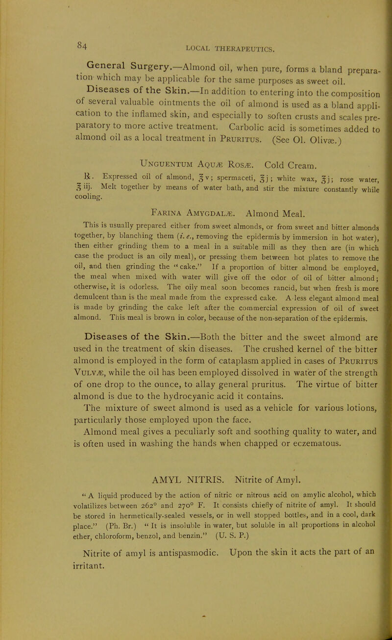 General Surgery.—Almond oil, when pure, forms a bland prepara- tion which may be applicable for the same purposes as sweet oil. Diseases of the Skin.—In addition to entering into the composition of several valuable ointments the oil of almond is used as a bland appli- cation to the inflamed skin, and especially to soften crusts and scales pre- paratory to more active treatment. Carbolic acid is sometimes added to almond oil as a local treatment in Pruritus. (See 01. Olivse.) Unguentum Aqu^ Ros^. Cold Cream. R. Expressed oil of almond, gv; spermaceti, ; white wax, ^j; rose water, ^ iij. Melt together by means of water bath, and stir the mixture constantly while cooling. Farina Amygdala. Almond Meal. This is usually prepared either from sweet almonds, or from sweet and bitter almonds together, by blanching them {i.e., removing the epidermis by immersion in hot water), then either grinding them to a meal in a suitable mill as they then are (in which case the product is an oily meal), or pressing them between hot plates to remove the oil, and then grinding the  cake. If a proportion of bitter almond be employed, the meal when mixed with water will give off the odor of oil of bitter almond; otherwise, it is odorless. The oily meal soon becomes rancid, but when fresh is more demulcent than is the meal made from the expressed cake. A less elegant almond meal is made by grinding the cake left after the commercial expression of oil of sweet almond. This meal is brown in color, because of the non-separation of the epidermis. Diseases of the Skin.—Both the bitter and the sweet almond are used in the treatment of skin diseases. The crushed kernel of the bitter almond is employed in the form of cataplasm applied in cases of Pruritus VuLViE, while the oil has been employed dissolved in water of the strength of one drop to the ounce, to allay general pruritus. The virtue of bitter almond is due to the hydrocyanic acid it contains. The mixture of sweet almond is used as a vehicle for various lotions, particularly those employed upon the face. Almond meal gives a peculiarly soft and soothing quality to water, and is often used in washing the hands when chapped or eczematous. AMYL NITRIS. Nitrite of Amyl.  A liquid produced by the action of nitric or nitrous acid on amylic alcohol, which volatilizes between 262° and 270° F. It consists chiefly of nitrite of amyl. It should be stored in hermetically-sealed vessels, or in well stopped bottles, and in a cool, dark place. (Ph. Br.)  It is insoluble in water, but soluble in all proportions in alcohol ether, chloroform, benzol, and benzin. (U. S. P.) Nitrite of amyl is antispasmodic. Upon the skin it acts the part of an irritant.