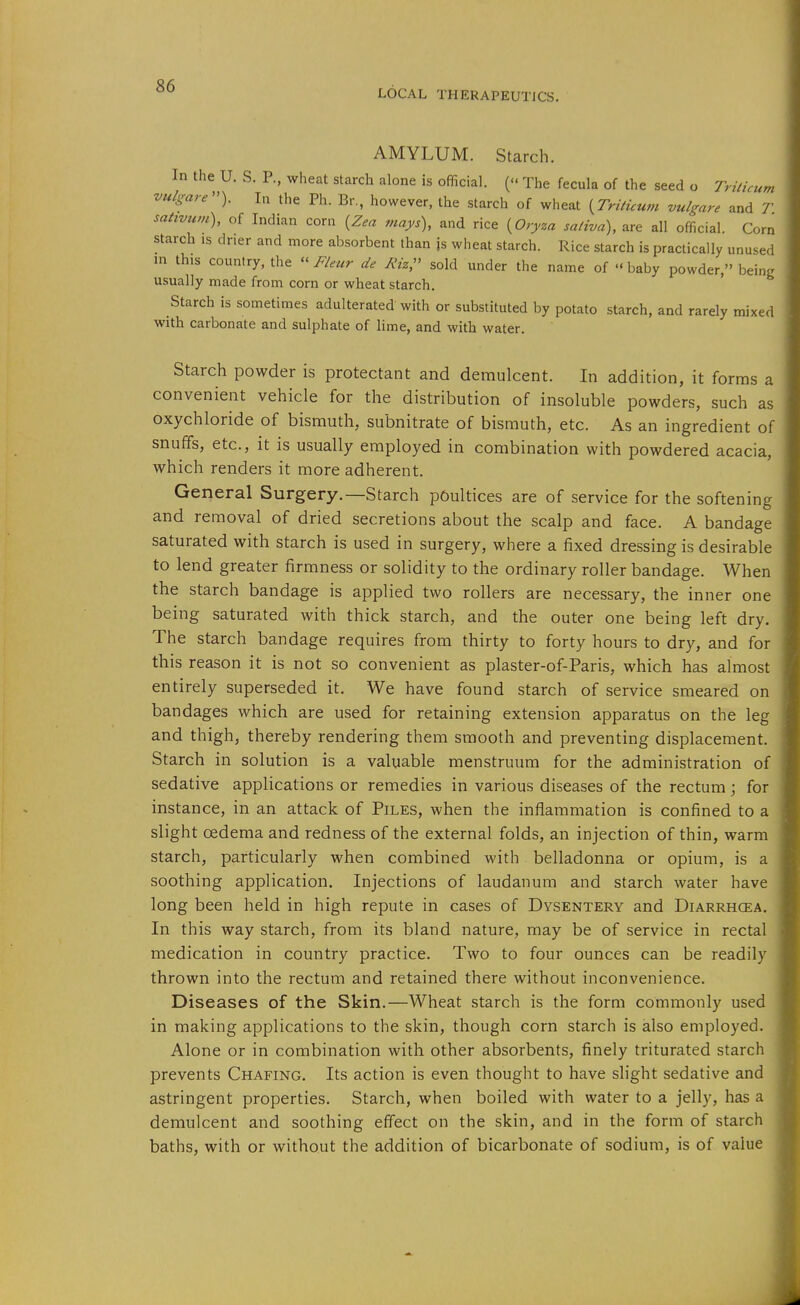 LOCAL THERAPEUTJCS. AMYLUM. Starch. In the U. S. P., wheat starch alone is official. ( The fecula of the seed o Triticum vulgare'^). In the Ph. Br., however, the starch of wheat {TriHcum vulgare and T. sativum), of Indian corn {Zea mays), and rice {Oryza saliva), are all official. Corn starch is drier and more absorbent than js wheat starch. Rice starch is practically unused m this country, the « Fleur de Riz,^^ sold under the name of  baby powder, being usually made from corn or wheat starch. Starch is sometimes adulterated with or substituted by potato starch, and rarely mixed with carbonate and sulphate of lime, and with water. Starch powder is protectant and demulcent. In addition, it forms a convenient vehicle for the distribution of insoluble powders, such as oxychloride of bismuth, subnitrate of bismuth, etc. As an ingredient of snuffs, etc., it is usually employed in combination with powdered acacia, which renders it more adherent. General Surgery.—Starch poultices are of service for the softening and removal of dried secretions about the scalp and face. A bandage saturated with starch is used in surgery, where a fixed dressing is desirable to lend greater firmness or solidity to the ordinary roller bandage. When the starch bandage is applied two rollers are necessary, the inner one being saturated with thick starch, and the outer one being left dry. The starch bandage requires from thirty to forty hours to dry, and for this reason it is not so convenient as plaster-of-Paris, which has almost entirely superseded it. We have found starch of service smeared on bandages which are used for retaining extension apparatus on the leg and thigh, thereby rendering them smooth and preventing displacement. Starch in solution is a valuable menstruum for the administration of sedative applications or remedies in various diseases of the rectum; for instance, in an attack of Piles, when the inflammation is confined to a slight oedema and redness of the external folds, an injection of thin, warm starch, particularly when combined with belladonna or opium, is a soothing application. Injections of laudanum and starch water have long been held in high repute in cases of Dysentery and Diarrhcea. In this way starch, from its bland nature, may be of service in rectal medication in country practice. Two to four ounces can be readily thrown into the rectum and retained there without inconvenience. Diseases of the Skin.—Wheat starch is the form commonly used in making applications to the skin, though corn starch is also employed. Alone or in combination with other absorbents, finely triturated starch prevents Chafing. Its action is even thought to have slight sedative and astringent properties. Starch, when boiled with water to a jelly, has a demulcent and soothing effect on the skin, and in the form of starch baths, with or without the addition of bicarbonate of sodium, is of value