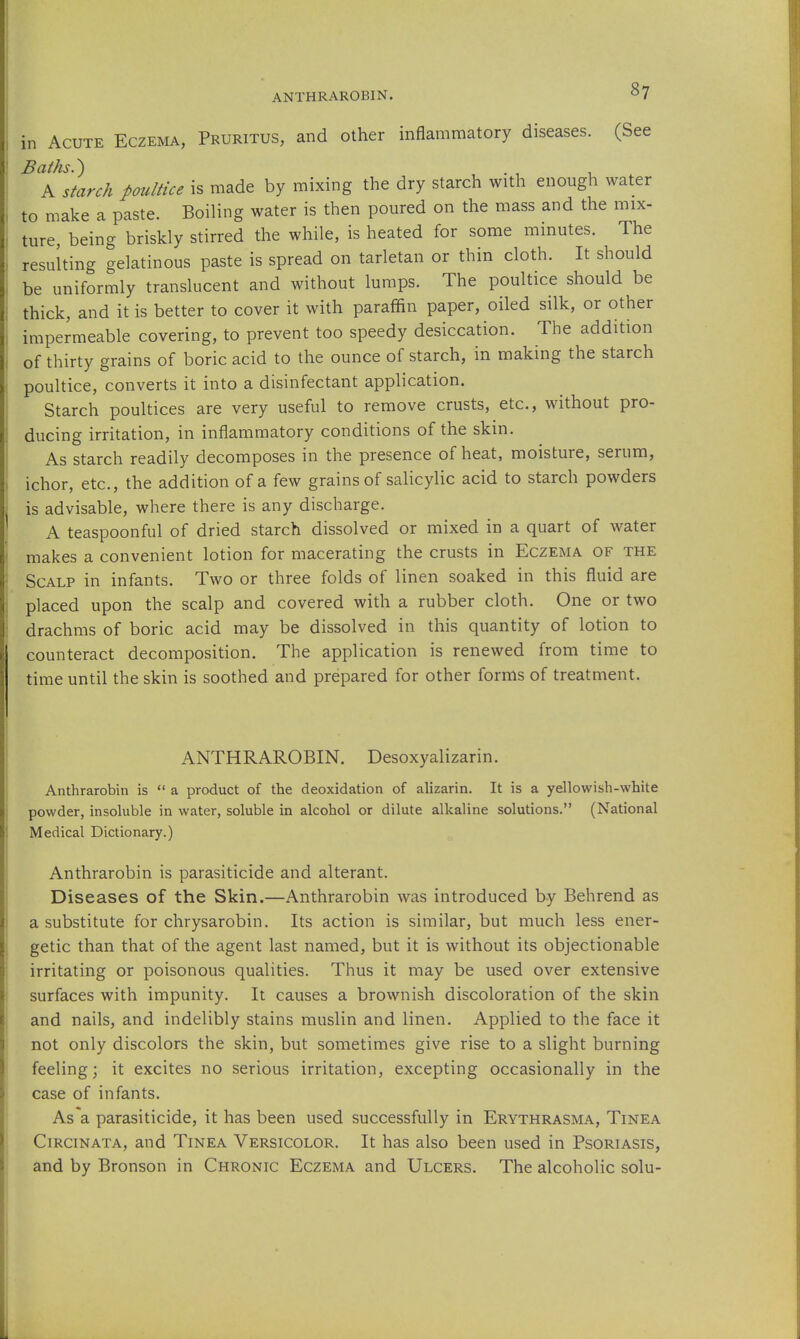 ANTHRAROBIN. in Acute Eczema, Pruritus, and other inflammatory diseases. (See Baths.') A starch poultice is made by mixing the dry starch with enough water to make a paste. Boiling water is then poured on the mass and the mix- ture, being briskly stirred the while, is heated for some minutes. The resulting gelatinous paste is spread on tarletan or thin cloth. It should be uniformly translucent and without lumps. The poultice should be thick, and it is better to cover it with paraffin paper, oiled silk, or other impermeable covering, to prevent too speedy desiccation. The addition of thirty grains of boric acid to the ounce of starch, in making the starch poultice, converts it into a disinfectant application. Starch poultices are very useful to remove crusts, etc., without pro- ducing irritation, in inflammatory conditions of the skin. As starch readily decomposes in the presence of heat, moisture, serum, ichor, etc., the addition of a few grains of salicylic acid to starch powders is advisable, where there is any discharge. A teaspoonful of dried starch dissolved or mixed in a quart of water makes a convenient lotion for macerating the crusts in Eczema of the Scalp in infants. Two or three folds of linen soaked in this fluid are placed upon the scalp and covered with a rubber cloth. One or two drachms of boric acid may be dissolved in this quantity of lotion to counteract decomposition. The application is renewed from time to time until the skin is soothed and prepared for other forms of treatment. ANTHRAROBIN. Desoxyalizarin. Anthrarobin is  a product of the deoxidation of alizarin. It is a yellowish-white powder, insoluble in water, soluble in alcohol or dilute alkaline solutions. (National Medical Dictionary.) Anthrarobin is parasiticide and alterant. Diseases of the Skin.—Anthrarobin was introduced by Behrend as a substitute for chrysarobin. Its action is similar, but much less ener- getic than that of the agent last named, but it is without its objectionable irritating or poisonous qualities. Thus it may be used over extensive surfaces with impunity. It causes a brownish discoloration of the skin and nails, and indelibly stains muslin and linen. Applied to the face it not only discolors the skin, but sometimes give rise to a slight burning feeling; it excites no serious irritation, excepting occasionally in the case of infants. As a parasiticide, it has been used successfully in Erythrasma, Tinea CiRCiNATA, and Tinea Versicolor. It has also been used in Psoriasis, and by Bronson in Chronic Eczema and Ulcers. The alcoholic solu-
