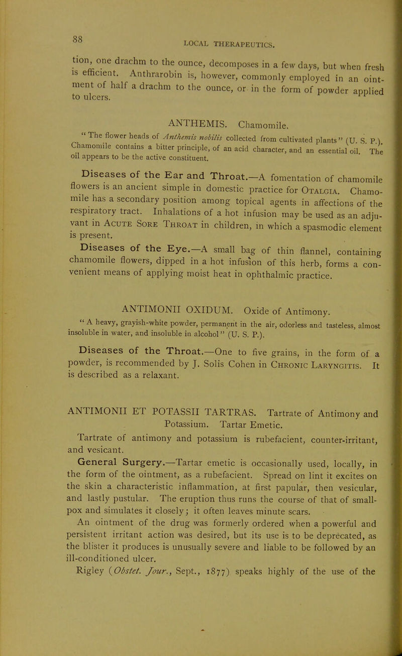 oo ° LOCAL THERAPEUTICS. tion one drachm to the ounce, decomposes in a few days, but when fresh IS efficient. Anthrarobin is, however, commonly employed in an oint- ment of half a drachm to the ounce, or- in the form of powder applied to ulcers. ANTHEMIS. Chamomile.  The flower heads of Antheviis nobilis collected from cultivated plants (U S P ) Chamonnle contains a bitter principle, of an acid character, and an essential oil The oil appears to be the active constituent. Diseases of the Ear and Throat.-A fomentation of chamomile flowers IS an ancient simple in domestic practice for Otalgia. Chamo- mile has a secondary position among topical agents in affections of the respiratory tract. Inhalations of a hot infusion may be used as an adju- vant in Acute Sore Throat in children, in which a spasmodic element is present. Diseases of the Eye.-A small bag of thin flannel, containing chamomile flowers, dipped in a hot infusion of this herb, forms a con- venient means of applying moist heat in ophthalmic practice. ANTIMONII OXIDUM. Oxide of Antimony.  A heavy, grayish-white powder, permanent in the air, odorless and tasteless, almost insoluble in water, and insoluble in alcohol (U. S. P.). Diseases of the Throat.—One to five grains, in the form of a powder, is recommended by J. Solis Cohen in Chronic Laryngitis. It is described as a relaxant. ANTIMONII ET POTASSII TARTRAS. Tartrate of Antimony and Potassium. Tartar Emetic. Tartrate of antimony and potassium is rubefacient, counter-irritant, and vesicant. General Surgery.—Tartar emetic is occasionally used, locally, in the form of the ointment, as a rubefacient. Spread on lint it excites on the skin a characteristic inflammation, at first papular, then vesicular, and lastly pustular. The eruption thus runs the course of that of small- pox and simulates it closely; it often leaves minute scars. An ointment of the drug was formerly ordered when a powerful and persistent irritant action was desired, but its use is to be deprecated, as the blister it produces is unusually severe and liable to be followed by an ill-conditioned ulcer. Rigley i^Obstet. Jour., Sept., 1877) speaks highly of the use of the