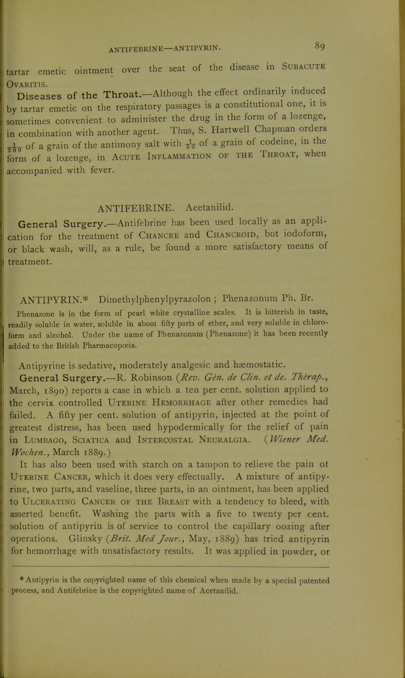 ANTIFEBRINE—ANTIPYRIN. tartar emetic ointment over the seat of the disease in Subacute Ovaritis. • j j Diseases of the Throat.—Although the effect ordinarily induced by tartar emetic on the respiratory passages is a constitutional one, it is sometimes convenient to administer the drug in the form of a lozenge, in combination with another agent. Thus, S. Hartwell Chapman orders ^ of a grain of the antimony salt with of a, grain of codeine, m the form of a lozenge, in Acute Inflammation of the Throat, when accompanied with fever. ANTIFEBRINE. Acetanilid. General Surgery—Antifebrine has been used locally as an appli- cation for the treatment of Chancre and Chancroid, but iodoform, or black wash, will, as a rule, be found a more satisfactory means of treatment. ANTIPYRIN.* Dimethylphenylpyrazolon ; Phenazonum Ph. Br. Phenazone is in the form of pearl white crystalline scales. It is bitterish in taste, readily soluble in water, soluble in about fifty parts of ether, and very soluble in chloro- form and alcohol. Under the name of Phenazonum (Phenazone) it has been recently added to the British Pharmacopoeia. Antipyrine is sedative, moderately analgesic and haemostatic. General Surgery.—R. Robinson (^J^ev. Gen. de Clin, et de. Therap., March, 1890) reports a case in which a ten per cent, solution applied to the cervix controlled Uterine Hemorrhage after other remedies had failed. A fifty per cent, solution of antipyrin, injected at the point of greatest distress, has been used hypodermically for the relief of pain in Lumbago, Sciatica and Intercostal Neuralgia. {Wiener Med. Wochen., March 1889.) It has also been used with starch on a tampon to relieve the pain ot Uterine Cancer, which it does very effectually. A mixture of antipy- rine, two parts, and vaseline, three parts, in an ointment, has been applied to Ulcerating Cancer of the Breast with a tendency to bleed, with asserted benefit. Washing the parts with a five to twenty per cent, solution of antipyrin is of service to control the capillary oozing after operations. Glinsky {Brit. Med Jour., May, 1889) has tried antipyrin for hemorrhage with unsatisfactory results. It was applied in powder, or * Antipyrin is the copyrighted name of this chemical when made by a special patented process, and Antifebrine is the copyrighted name of Acetanilid.