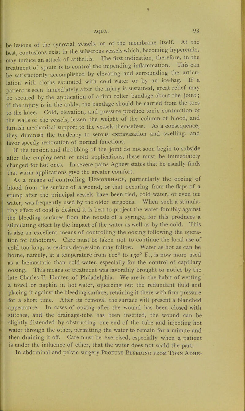 be lesions of the synovial vessels, or of the membrane itself. At the best, contusions exist in the subserous vessels which, becoming hyperemic, mav induce an attack of arthritis. The first indication, therefore, in the treatment of sprain is to control the impending inflammation. This can be satisfactorily accomplished by elevating and surrounding the articu- lation with cloths saturated with cold water or by an ice-bag. If a patient is seen immediately after the injury is sustained, great relief may . be secured by the application of a firm roller bandage about the joint; if the injury is in the ankle, the bandage should be carried from the toes to the knee. Cold, elevation, and pressure produce tonic contraction of the walls of the vessels, lessen the weight of the column of blood, and furnish mechanical support to the vessels themselves. As a consequence, they diminish the tendency to serous extravasation and swelling, and favor speedy restoration of normal functions. If the tension and throbbing of the joint do not soon begin to subside after the employment of cold applications, these must be immediately changed for hot ones. In severe pains Agnew states that he usually finds that warm applications give the greater comfort. As a means of controlling Hemorrhage, particularly the oozing of blood from the surface of a wound, or that occuring from the flaps of a stump after the principal vessels have been tied, cold water, or even ice water, was frequently used by the older surgeons. When such a stimula- ting effect of cold is desired it is best to project the water forcibly against the bleeding surfaces from the nozzle of a syringe, for this produces a stimulating effect by the impact of the water as well as by the cold. This is also an excellent means of controlling the oozing following the opera- tion for lithotomy. Care must be taken not to continue the local use of cold too long, as serious depression may follow. Water as hot as can be borne, namely, at a temperature from iio° to 130° F., is now more used as a hgemostatic than cold water, especially for the control of capillary oozing. This means of treatment was favorably brought to notice by the late Charles T. Hunter, of Philadelphia. We are in the habit of wetting a towel or napkin in hot water, squeezing out the redundant fluid and placing it against the bleeding surface, retaining it there with firm pressure for a short time. After its removal the surface will present a blanched appearance. In cases of oozing after the wound has been closed with stitches, and the drainage-tube has been inserted, the wound can be slightly distended by obstructing one end of the tube and injecting hot water through the other, permitting the water to remain for a minute and then draining it off. Care must be exercised, especially when a patient is under the influence of ether, that the water does not scald the part. In abdominal and pelvic surgery Profuse Bleeding from Torn Adhe-