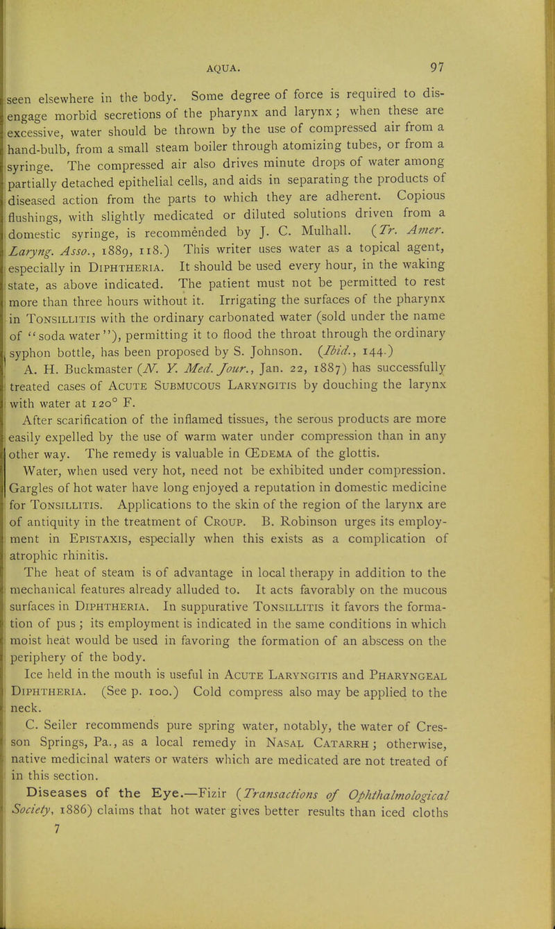 elsewhere in the body. Some degree of force is required to dis- engage morbid secretions of the pharynx and larynx; when these are excessive, water should be thrown by the use of compressed air from a hand-bulb, from a small steam boiler through atomizing tubes, or from a syringe. The compressed air also drives minute drops of water among partially detached epithelial cells, and aids in separating the products of diseased action from the parts to which they are adherent. Copious flushings, with slightly medicated or diluted solutions driven from a ; domestic syringe, is recommended by J. C. Mulhall. (Tr. Amer. Laryng. Asso., 1889, 118.) This writer uses water as a topical agent, especially in Diphtheria. It should be used every hour, in the waking state, as above indicated. The patient must not be permitted to rest 1 more than three hours without it. Irrigating the surfaces of the pharynx in Tonsillitis with the ordinary carbonated water (sold under the name of soda water), permitting it to flood the throat through the ordinary syphon bottle, has been proposed by S. Johnson. {Ibid., 144.) A. H. Buckmaster {N. V. Med. Jour., Jan. 22, 1887) has successfully i treated cases of Acute Submucous Laryngitis by douching the larynx I with water at 120° F. After scarification of the inflamed tissues, the serous products are more easily expelled by the use of warm water under compression than in any other way. The remedy is valuable in QEdema of the glottis. Water, when used very hot, need not be exhibited under compression. Gargles of hot water have long enjoyed a reputation in domestic medicine for Tonsillitis. Applications to the skin of the region of the larynx are of antiquity in the treatment of Croup. B. Robinson urges its employ- ment in Epistaxis, especially when this exists as a complication of I atrophic rhinitis. The heat of steam is of advantage in local therapy in addition to the mechanical features already alluded to. It acts favorably on the mucous surfaces in Diphtheria. In suppurative Tonsillitis it favors the forma- tion of pus ; its employment is indicated in the same conditions in which moist heat would be used in favoring the formation of an abscess on the periphery of the body. Ice held in the mouth is useful in Acute Laryngitis and Pharyngeal Diphtheria. (See p. 100.) Cold compress also may be applied to the neck. C. Seiler recommends pure spring water, notably, the water of Cres- son Springs, Pa., as a local remedy in Nasaj. Catarrh; otherwise, native medicinal waters or waters which are medicated are not treated of in this section. Diseases of the Eye.—Fizir {Transactions of Ophthalmological Society, 1886) claims that hot water gives better results than iced cloths 7