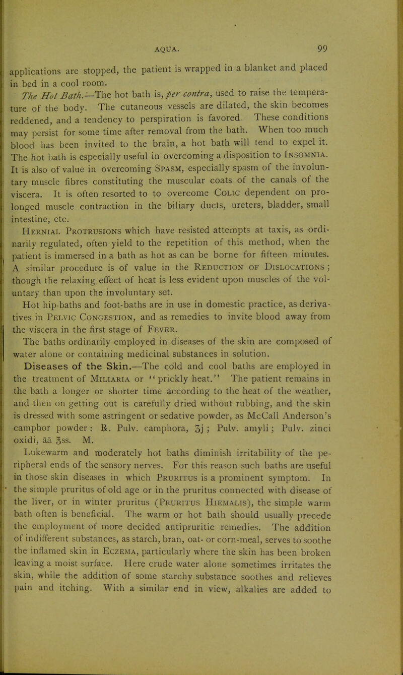 applications are stopped, the patient is wrapped in a blanket and placed in bed in a cool room. The Hot Bath.—Tht hot bath h,p€r contra, used to raise the tempera- ture of the body. The cutaneous vessels are dilated, the skin becomes reddened, and a tendency to perspiration is favored. These conditions may persist for some time after removal from the bath. When too much blood has been invited to the brain, a hot bath will tend to expel it. The hot bath is especially useful in overcoming a disposition to Insomnia. It is also of value in overcoming Spasm, especially spasm of the involun- tary muscle fibres constituting the muscular coats of the canals of the viscera. It is often resorted to to overcome Colic dependent on pro- longed muscle contraction in the biliary ducts, ureters, bladder, small intestine, etc. Hernial Protrusions which have resisted attempts at taxis, as ordi- narily regulated, often yield to the repetition of this method, when the patient is immersed in a bath as hot as can be borne for fifteen minutes. A similar procedure is of value in the Reduction of Dislocations ; though the relaxing effect of heat is less evident upon muscles of the vol- untary than upon the involuntary set. Hot hip-baths and foot-baths are in use in domestic practice, as deriva- tives in Pelvic Congestion, and as remedies to invite blood away from the viscera in the first stage of Fever. The baths ordinarily employed in diseases of the skin are composed of water alone or containing medicinal substances in solution. Diseases of the Skin.—The cold and cool baths are employed in the treatment of Miliaria or prickly heat. The patient remains in the bath a longer or shorter time according to the heat of the weather, and then on getting out is carefully dried without rubbing, and the skin is dressed with some astringent or sedative powder, as McCall Anderson's camphor powder: R. Pulv. caraphora, 3j j Pulv. amyli; Pulv. zinci oxidi, aa gss. M. Lukewarm and moderately hot baths diminish irritability of the pe- ripheral ends of the sensory nerves. For this reason such baths are useful in those skin diseases in which Pruritus is a prominent symptom. In the simple pruritus of old age or in the pruritus connected with disease of the liver, or in winter pruritus (Pruritus Hiemalis), the simple warm bath often is beneficial. The warm or hot bath should usually precede the employment of more decided antipruritic remedies. The addition of indifferent substances, as starch, bran, oat- or corn-meal, serves to soothe the inflamed skin in Eczejma, particularly where the skin has been broken leaving a moist surface. Here crude water alone sometimes irritates the skin, while the addition of some starchy substance soothes and relieves pain and itching. With a similar end in view, alkalies are added to