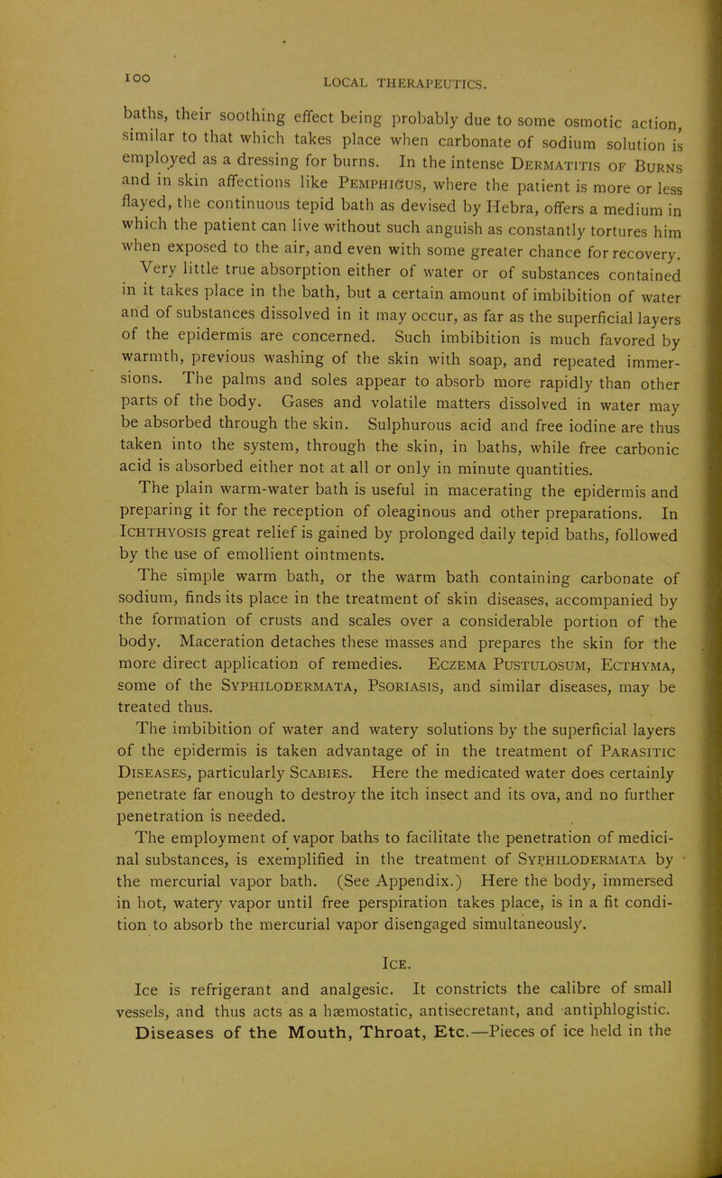 lOO baths, their soothing effect being probably due to some osmotic action, similar to that which takes place when carbonate of sodium solution is employed as a dressing for burns. In the intense Dermatitis of Burns and in skin affections like Pemphigus, where the patient is more or less flayed, the continuous tepid bath as devised by Hebra, offers a medium in which the patient can live without such anguish as constantly tortures him when exposed to the air, and even with some greater chance for recovery. Very little true absorption either of water or of substances contained in it takes place in the bath, but a certain amount of imbibition of water and of substances dissolved in it may occur, as far as the superficial layers of the epidermis are concerned. Such imbibition is much favored by warmth, previous washing of the skin with soap, and repeated immer- sions. The palms and soles appear to absorb more rapidly than other parts of the body. Gases and volatile matters dissolved in water may be absorbed through the skin. Sulphurous acid and free iodine are thus taken into the system, through the skin, in baths, while free carbonic acid is absorbed either not at all or only in minute quantities. The plain warm-water bath is useful in macerating the epidermis and preparing it for the reception of oleaginous and other preparations. In Ichthyosis great relief is gained by prolonged daily tepid baths, followed by the use of emollient ointments. The simple warm bath, or the warm bath containing carbonate of sodium, finds its place in the treatment of skin diseases, accompanied by the formation of crusts and scales over a considerable portion of the body. Maceration detaches these masses and prepares the skin for the more direct application of remedies. Eczema Pustulosum, Ecthyma, some of the Syphilodermata, Psoriasis, and similar diseases, may be treated thus. The imbibition of water and watery solutions by the superficial layers of the epidermis is taken advantage of in the treatment of Parasitic Diseases, particularly Scabies. Here the medicated water does certainly penetrate far enough to destroy the itch insect and its ova, and no further penetration is needed. The employment of vapor baths to facilitate the penetration of medici- nal substances, is exemplified in the treatment of Syj^hilodermata by • the mercurial vapor bath. (See Appendix.) Here the body, immersed in hot, watery vapor until free perspiration takes place, is in a fit condi- tion to absorb the mercurial vapor disengaged simultaneously. Ice. Ice is refrigerant and analgesic. It constricts the calibre of small vessels, and thus acts as a haemostatic, antisecretant, and antiphlogistic. Diseases of the Mouth, Throat, Etc.—Pieces of ice held in the