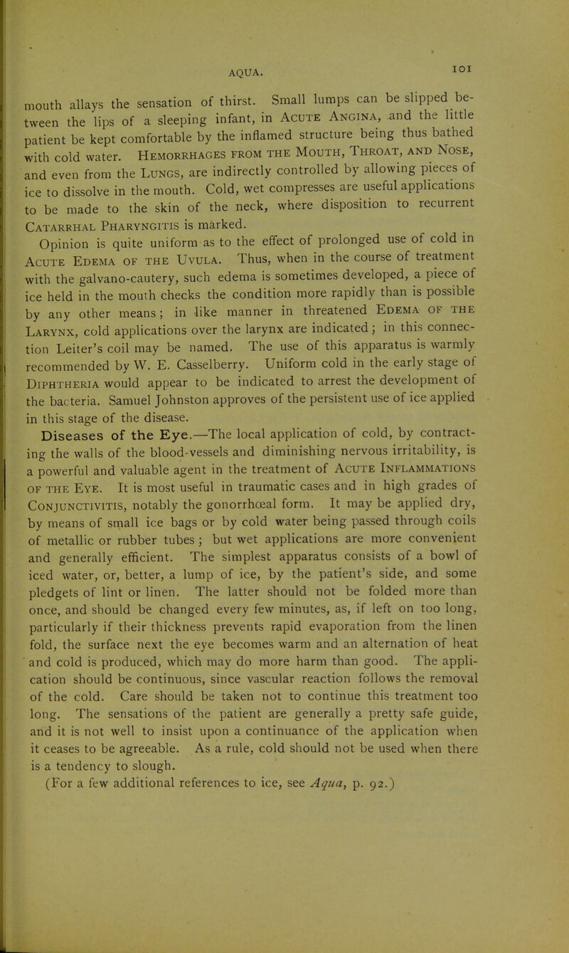 lOI mouth allays the sensation of thirst. Small lumps can be slipped be- tween the lips of a sleeping infant, in Acute Angina, and the little patient be kept comfortable by the inflamed structure being thus bathed with cold water. Hemorrhages from the Mouth, Throat, and Nose, and even from the Lungs, are indirectly controlled by allowing pieces of ice to dissolve in the mouth. Cold, wet compresses are useful applications to be made to the skin of the neck, where disposition to recurrent Catarrhal Pharyngitis is marked. Opinion is quite uniform as to the effect of prolonged use of cold in Acute Edema of the Uvula. Thus, when in the course of treatment with the galvano-cautery, such edema is sometimes developed, a piece of ice held in the mouih checks the condition more rapidly than is possible by any other means; in like manner in threatened Edema of the Larynx, cold applications over the larynx are indicated; in this connec- tion Leiter's coil may be named. The use of this apparatus is warmly recommended by W. E. Casselberry. Uniform cold in the early stage of Diphtheria would appear to be indicated to arrest the development of the bacteria. Samuel Johnston approves of the persistent use of ice applied in this stage of the disease. Diseases of the Eye.—The local application of cold, by contract- ing the walls of the blood-vessels and diminishing nervous irritability, is a powerful and valuable agent in the treatment of Acute Inflammations OF the Eye. It is most useful in traumatic cases and in high grades of Conjunctivitis, notably the gonorrhoeal form. It may be applied dry, by means of small ice bags or by cold water being passed through coils of metallic or rubber tubes ; but wet applications are more convenient and generally efficient. The simplest apparatus consists of a bowl of iced water, or, better, a lump of ice, by the patient's side, and some pledgets of lint or linen. The latter should not be folded more than once, and should be changed every few minutes, as, if left on too long, particularly if their thickness prevents rapid evaporation from the linen fold, the surface next the eye becomes warm and an alternation of heat and cold is produced, which may do more harm than good. The appli- cation should be continuous, since vascular reaction follows the removal of the cold. Care should be taken not to continue this treatment too long. The sensations of the patient are generally a pretty safe guide, and it is not well to insist upon a continuance of the application when it ceases to be agreeable. As a rule, cold should not be used when there is a tendency to slough. (For a few additional references to ice, see Aqua, p. 92.)