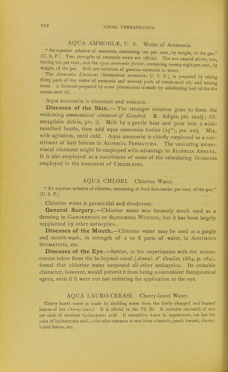 AQUA AMMONIA, U. S. Water of Ammonia. An aqueous solution of ammonia, containing ten per cent., by weight, of the gas  (U. S. P.) Two strengths of ammonia water are official. The one named above, con- taining ten per cent., and the aqua ammonm fortior, containing twenty-eight per cent., by weight, of the gas. Both are solutions of gaseous ammonia in water. The Ammonia Liniment (linimentum ammonia, U. S. P.), is prepared by taking thirty parts of the water of ammonia and seventy parts of cotton-seed oil, and mixing them. A liniment prepared by some pharmacists is made by substituting lard oil for the cotton-seed oil. Aqua ammoniae is stimulant and vesicant. Diseases of the Skin. — The stronger solution goes to form the vQS\ca.\.u-\g a7nmoniacal oin/ment of Gondret. B. Adipis, pts. xxxij; 01. amygdala dulcis, pts. ij. Melt by a gentle heat and pour into a wide- mouthed bottle, then add aqua ammoniae fortior (25°), pts. xvij. Mix, with agitation, until cold. Aqua ammonise is chiefly employed as a con- stituent of hair lotions in Alopecia Prematura. The vesicating ammo- niacal ointment might be employed with advantage in Alopecia Areata. It is also employed as a constituent of some of the stimulating liniments employed in the treatment of Chilblains. AQUA CHLORI. Chlorine Water. An aqueous solution of chlorine, containing at least four-tenths per cent, of the gas. (U. S. P.) Chlorine water is germicidal and deodorant. General Surgery.—Chlorine water was formerly much used as a dressing in Gangrenous or Sloughing Wounds, but it has been largely supplanted by other antiseptics. Diseases of the Mouth.—Chlorine water may be used as a gargle and mouth-wash, in strength of i to 8 parts of water, in Aphthous Stomatitis, etc. Diseases of the Eye.—Sattler, in his experiments with the micro- coccus taken from the lachrymal canal {Annal. Oculist, 1884, p. 164), found that chlorine water surpassed all other antiseptics. Its unstable character, however, would prevent it from being a convenient therapeutical agent, even if it were not too irritating for application to the eye. AQUA LAURO-CERASI. Cherry-laurel Water. Cherry laurel water is made by distilling water from the finely chopped and bruised leaves of the Cherry-laiirel. It is official in the Ph. Br. It contains one-tenih of one per cent, of absolute hydrocyanic acid. It resembles water in appearance, but has the odor of hydrocyanic acid,—the odor common to wet bitter almonds, peach kernels, cherry- laurel leaves, etc.