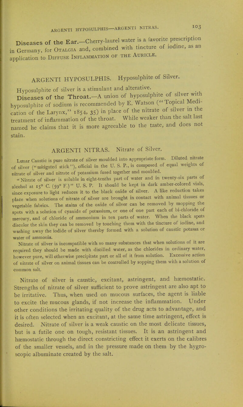 ARGENTI HYPOSULPHIS—ARGENTI NITRAS. IO3 Diseases of the Ear.-Cherry-laurel water is a favorite prescription in Germany, for Otalgia and, combined with tincture of lodme, as an application to Diffuse Inflammation of the Auricle. ARGENTI HYPOSULPHIS. Hyposulphite of Silver. Hyposulphite of silver is a stimulant and alterative. Diseases of the Throat.-A union of hyposulphite of silver with hyposulphite of sodium is recommended by E. Watson (-Topical Medi- cation of the Larynx, 1854, 35) in place of the nitrate of silver in the treatment of inflammation of the throat. While weaker than the salt last named he claims that it is more agreeable to the taste, and does not stain. ARGENTI NITRAS. Nitrate of Silver. Lunar Caustic is pure nitrate of silver moulded into appropriate form. Diluted nitrate of silver (mitigated stick), official in the U. S. P., is composed of equal weights of nitrate of silver and nitrate of potassium fused together and moulded.  Nitrate of silver is soluble in eight-tenths part of water and in twenty-six parts of alcohol at 15 C. (59° F.)  U. S. P. It should be kept in dark amber-colored vials, since exposure to light reduces it to the black oxide of silver. A like reduction takes place when solutions of nitrate of silver are brought in contact with animal tissues or vegetable fabrics. The stains of the oxide of silver can be removed by mopping the spots with a solution of cyanide of potassium, or one of one part each of bi-cbloride of mercury, and of chloride of ammonium in ten parts of water. When the black spots discolor the skin they can be removed by touching them with the tincture of iodine, and washing away the iodide of silver thereby formed with a solution of caustic potassa or water of ammonia. Nitrate of silver is incompatible with so many substances that when solutions of it are required they should be made with distilled water, as the chlorides in ordinary water, however pure, will otherwise precipitate part or all of it from solution. Excessive action of nitrate of silver on animal tissues can be controlled by sopping them with a solution of common salt. Nitrate of silver is caustic, excitant, astringent, and haemostatic. Strengths of nitrate of silver sufficient to prove astringent are also apt to be irritative. Thus, when used on mucous surfaces, the agent is liable to excite the mucous glands, if not increase the inflammation. Under other conditions the irritating quality of the drug acts to advantage, and it is often selected when an excitant, at the same time astringent, effect is desired. Nitrate of silver is a weak caustic on the most delicate tissues, but is a futile one on tough, resistant tissues. It is an astringent and haemostatic through the direct constricting effect it exerts on the calibres of the smaller vessels, and in the pressure made on them by the hygro- scopic albuminate created by the salt.