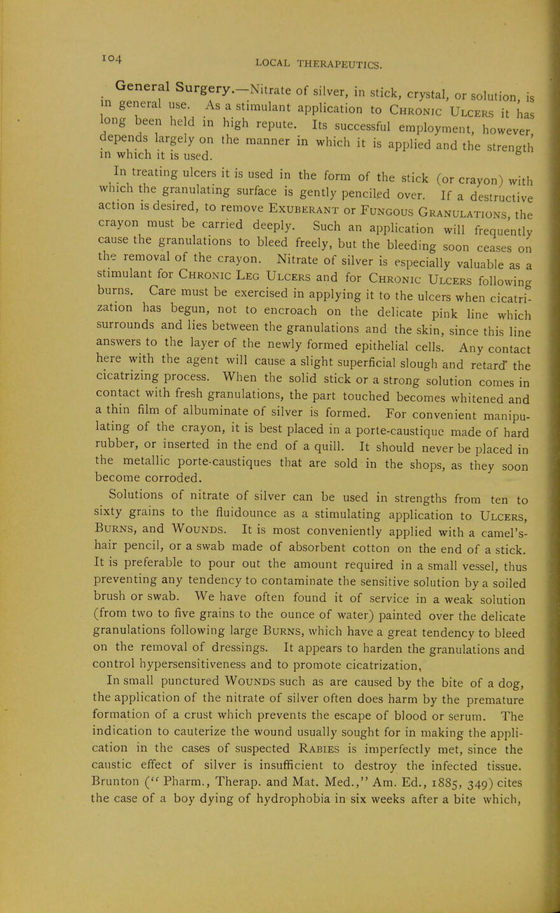_ General Surgery.-Nitrate of silver, in stick, crystal, or solution, is m general use. As a stimulant application to Chronic Ulcers it has long been held in high repute. Its successful employment, however depends largely on the manner in which it is applied and the strength in which It is used. ^ In treating ulcers it is used in the form of the stick (or crayon) with which the granulating surface is gently penciled over. If a destructive action IS desired, to remove Exuberant or Fungous Granulations the crayon must be carried deeply. Such an application will frequently cause the granulations to bleed freely, but the bleeding soon ceases on the removal of the crayon. Nitrate of silver is especially valuable as a stimulant for Chronic Leg Ulcers and for Chronic Ulcers following burns. Care must be exercised in applying it to the ulcers when cicatri- zation has begun, not to encroach on the delicate pink line which surrounds and lies between the granulations and the skin, since this line answers to the layer of the newly formed epithelial cells. Any contact here with the agisnt will cause a slight superficial slough and retard* the cicatrizing process. When the solid stick or a strong solution comes in contact with fresh granulations, the part touched becomes whitened and a thin film of albuminate of silver is formed. For convenient manipu- lating of the crayon, it is best placed in a porte-caustiquc made of hard rubber, or inserted in the end of a quill. It should never be placed in the metallic porte-caustiques that are sold in the shops, as they soon become corroded. Solutions of nitrate of silver can be used in strengths from ten to sixty grams to the fluidounce as a stimulating application to Ulcers, Burns, and Wounds. It is most conveniently applied with a camel's- hair pencil, or a swab made of absorbent cotton on the end of a stick. It is preferable to pour out the amount required in a small vessel, thus preventing any tendency to contaminate the sensitive solution by a soiled brush or swab. We have often found it of service in a weak solution (from two to five grains to the ounce of water) painted over the delicate granulations following large Burns, which have a great tendency to bleed on the removal of dressings. It appears to harden the granulations and control hypersensitiveness and to promote cicatrization, In small punctured Wounds such as are caused by the bite of a dog, the application of the nitrate of silver often does harm by the premature formation of a crust which prevents the escape of blood or serum. The indication to cauterize the wound usually sought for in making the appli- cation in the cases of suspected Rabies is imperfectly met, since the caustic effect of silver is insufficient to destroy the infected tissue. Brunton ('' Pharm., Therap. and Mat. Med., Am. Ed., 1885, 349) cites the case of a boy dying of hydrophobia in six weeks after a bite which,