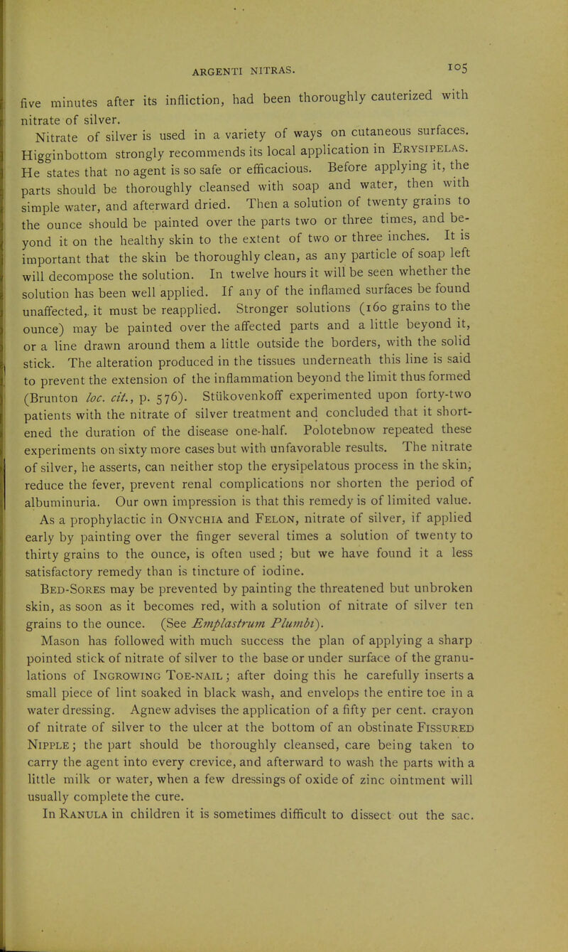 ARGENTI NITRAS. I^S five minutes after its infliction, had been thoroughly cauterized with nitrate of silver. Nitrate of silver is used in a variety of ways on cutaneous surfaces. Higginbottom strongly recommends its local application in Erysipelas. He states that no agent is so safe or efficacious. Before applying it, the parts should be thoroughly cleansed with soap and water, then with simple water, and afterward dried. Then a solution of twenty grains to the ounce should be painted over the parts two or three times, and be- yond it on the healthy skin to the extent of two or three inches. It is important that the skin be thoroughly clean, as any particle of soap left will decompose the solution. In twelve hours it will be seen whether the solution has been well applied. If any of the inflamed surfaces be found unaflected,. it must be reapplied. Stronger solutions (i6o grains to the ounce) may be painted over the aflected parts and a little beyond it, or a line drawn around them a little outside the borders, with the solid stick. The alteration produced in the tissues underneath this line is said to prevent the extension of the inflammation beyond the limit thus formed (Brunton loc. ciL, p. 576). Stiikovenkoff experimented upon forty-two patients with the nitrate of silver treatment and concluded that it short- ened the duration of the disease one-half. Polotebnow repeated these experiments on sixty more cases but with unfavorable results. The nitrate of silver, he asserts, can neither stop the erysipelatous process in the skin, reduce the fever, prevent renal complications nor shorten the period of albuminuria. Our own impression is that this remedy is of limited value. As a prophylactic in Onychia and Felon, nitrate of silver, if applied early by painting over the finger several times a solution of twenty to thirty grains to the ounce, is often used; but we have found it a less satisfactory remedy than is tincture of iodine. Bed-Sores may be prevented by painting the threatened but unbroken skin, as soon as it becomes red, with a solution of nitrate of silver ten grains to the ounce. (See Emplastrum Flujubt). Mason has followed with much success the plan of applying a sharp pointed stick of nitrate of silver to the base or under surface of the granu- lations of Ingrowing Toe-nail ; after doing this he carefully inserts a small piece of lint soaked in black wash, and envelops the entire toe in a water dressing. Agnew advises the application of a fifty per cent, crayon of nitrate of silver to the ulcer at the bottom of an obstinate Fissured Nipple; the part should be thoroughly cleansed, care being taken to carry the agent into every crevice, and afterward to wash the parts with a little milk or water, when a few dressings of oxide of zinc ointment will usually complete the cure. In Ranula in children it is sometimes difficult to dissect out the sac.
