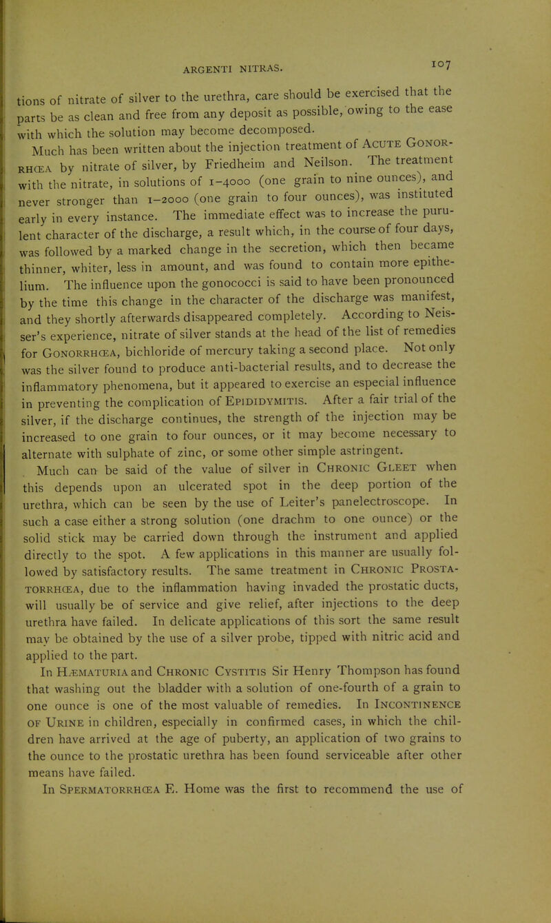 tions of nitrate of silver to the urethra, care should be exercised that the parts be as clean and free from any deposit as possible, owing to the ease with which the solution may become decomposed. Much has been written about the injection treatment of Acute Gonor- RHCEA by nitrate of silver, by Friedheim and Neilson. The treatment with the nitrate, in solutions of 1-4000 (one grain to nine ounces), and never stronger than 1-2000 (one grain to four ounces), was instituted early in every instance. The immediate effect was to increase the puru- lent character of the discharge, a result which, in the course of four days, was followed by a marked change in the secretion, which then became thinner, whiter, less in amount, and was found to contain more epithe- lium. The influence upon the gonococci is said to have been pronounced by the time this change in the character of the discharge was manifest, and they shortly afterwards disappeared completely. According to Neis- ser's experience, nitrate of silver stands at the head of the list of remedies for GONORRHCEA, bichloride of mercury taking a second place. Not only was the silver found to produce anti-bacterial results, and to decrease the inflammatory phenomena, but it appeared to exercise an especial influence in preventing the complication of Epididymitis. After a fair trial of the silver, if the discharge continues, the strength of the injection may be increased to one grain to four ounces, or it may become necessary to alternate with sulphate of zinc, or some other simple astringent. Much can be said of the value of silver in Chronic Gleet when this depends upon an ulcerated spot in the deep portion of the urethra, which can be seen by the use of Leiter's panelectroscope. In such a case either a strong solution (one drachm to one ounce) or the solid stick may be carried down through the instrument and applied directly to the spot. A few appHcations in this manner are usually fol- lowed by satisfactory results. The same treatment in Chronic Prosta- torrhcea, due to the inflammation having invaded the prostatic ducts, will usually be of service and give relief, after injections to the deep urethra have failed. In delicate applications of this sort the same result may be obtained by the use of a silver probe, tipped with nitric acid and applied to the part. In HiEMATURiA and Chronic Cystitis Sir Henry Thompson has found that washing out the bladder with a solution of one-fourth of a grain to one ounce is one of the most valuable of remedies. In Incontinence OF Urine in children, especially in confirmed cases, in which the chil- dren have arrived at the age of puberty, an application of two grains to the ounce to the prostatic urethra has been found serviceable after other means have failed. In Spermatorrhoea E. Home was the first to recommend the use of