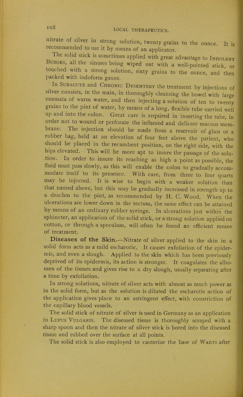 nitrate of silver in strong solution, twenty grains to the ounce It is recommended to use it by means of an applicator. The solid stick is sometimes applied with great advantage to Indolent Buboes, all the sinuses being wiped out with a well-pointed stick or touched with a strong solution, sixty grains to the ounce, and then packed with iodoform gauze. In Subacute and Chronic Dysentery the treatment by injections of silver consists, in the main, in thoroughly cleansing the bowel with large enemataof warm water, and then injecting a solution of ten to twenty grains to the pint of water, by means of a long, flexible tube carried well up and into the colon. Great care is required in inserting the tube, in order not to wound or perforate the inflamed and delicate mucous mem- brane. The injection should be made from a reservoir of glass or a rubber bag, held at an elevation of four feet above the patient, who should be placed in the recumbent position, on the right side, with the hips elevated. This will be more apt to insure the passage of the solu- tion. In order to insure its reaching as high a point as possible, the fluid must pass slowly, as this will enable the colon to gradually accom- modate itself to its presence. With care, from three to four quarts may be injected. It is wise to begin with a weaker solution than that named above, but this may be gradually increased in strength up to a drachm to the pint, as recommended by H. C. Wood. When the ulcerations are lower down in the rectum, the same eff'ect can be attained by means of an ordinary rubber syringe. In ulcerations just within the sphincter, an application of the solid stick, or a strong solution applied on cotton, or through a speculum, will often be found an efficient means of treatment. Diseases of the Skin.—Nitrate of silver applied to the skin in a solid form acts as a mild escharotic. It causes exfoliation of the epider- mis, and even a slough. Applied to the skin which has been previously deprived of its epidermis, its action is stronger. It coagulates the albu- men of the tissues and gives rise to a dry slough, usually separating after a time by exfoliation. In strong solutions, nitrate of silver acts with almost as much power as in the solid form, but as the solution is diluted the escharotic action of the application gives place to an astringent effect, with constriction of the capillary blood vessels. The solid stick of nitrate of silver is used in Germany as an application in Lupus Vulgaris. The diseased tissue is thoroughly scraped with a sharp spoon and then the nitrate of silver stick is bored into the diseased tissue and rubbed over the surface at all points. The solid stick is also employed to cauterize the base of Warts after