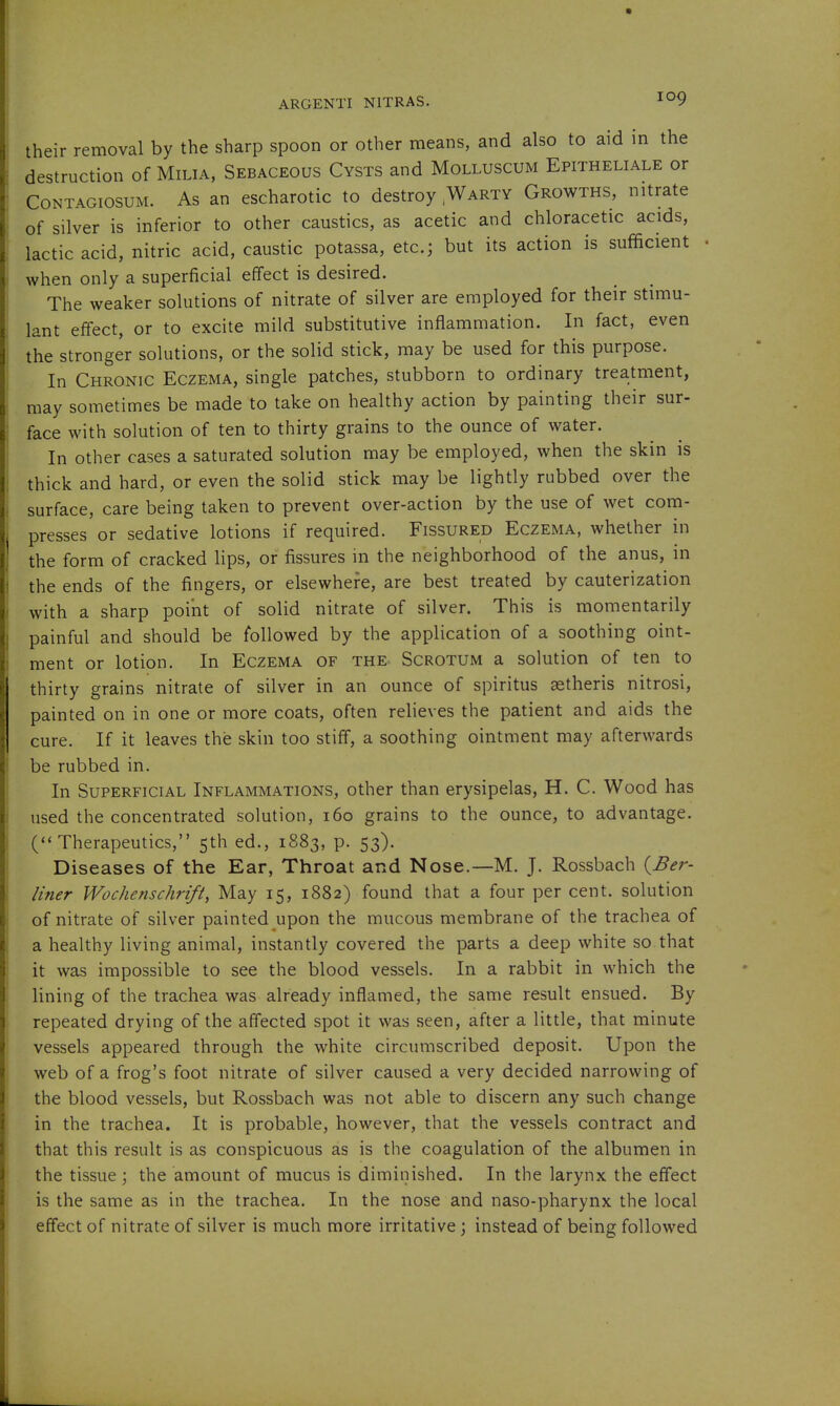 their removal by the sharp spoon or other means, and also to aid in the destruction of Milia, Sebaceous Cysts and Molluscum Epitheliale or CoNTAGiosuM. As an escharotic to destroy,Warty Growths, nitrate of silver is inferior to other caustics, as acetic and chloracetic acids, lactic acid, nitric acid, caustic potassa, etc.; but its action is sufficient when only a superficial effect is desired. The weaker solutions of nitrate of silver are employed for their stimu- lant effect, or to excite mild substitutive inflammation. In fact, even the stronger solutions, or the solid stick, may be used for this purpose. In Chronic Eczema, single patches, stubborn to ordinary trea.tment, may sometimes be made to take on healthy action by painting their sur- face with solution of ten to thirty grains to the ounce of water. In other cases a saturated solution may be employed, when the skin is thick and hard, or even the solid stick may be lightly rubbed over the surface, care being taken to prevent over-action by the use of wet com- presses or sedative lotions if required. Fissured Eczema, whether in the form of cracked lips, or fissures m the neighborhood of the anus, in the ends of the fingers, or elsewhere, are best treated by cauterization with a sharp point of solid nitrate of silver. This is momentarily painful and should be followed by the application of a soothing oint- ment or lotion. In Eczema of the Scrotum a solution of ten to thirty grains nitrate of silver in an ounce of spiritus setheris nitrosi, painted on in one or more coats, often relieves the patient and aids the cure. If it leaves the skin too stiff, a soothing ointment may afterwards be rubbed in. In Superficial Inflammations, other than erysipelas, H. C. Wood has used the concentrated solution, i6o grains to the ounce, to advantage. (Therapeutics, 5th ed., 1883, p. 53). Diseases of the Ear, Throat and Nose.—M. J. Rossbach {Ber- liner Wochenschrift, May 15, 1882) found that a four per cent, solution of nitrate of silver painted upon the mucous membrane of the trachea of a healthy living animal, instantly covered the parts a deep white so that it was impossible to see the blood vessels. In a rabbit in which the lining of the trachea was already inflamed, the same result ensued. By repeated drying of the affected spot it was seen, after a little, that minute vessels appeared through the white circumscribed deposit. Upon the web of a frog's foot nitrate of silver caused a very decided narrowing of the blood vessels, but Rossbach was not able to discern any such change in the trachea. It is probable, however, that the vessels contract and that this result is as conspicuous as is the coagulation of the albumen in the tissue ; the amount of mucus is diminished. In the larynx the effect is the same as in the trachea. In the nose and naso-pharynx the local effect of nitrate of silver is much more irritative; instead of being followed