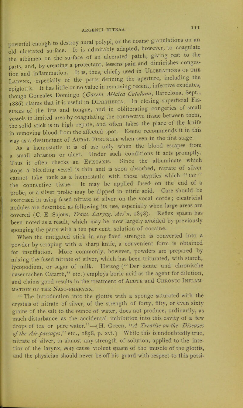 powerful enough to destroy aural polypi, or the coarse granulations on an old ulcerated surface. It is admirably adapted, however, to coagulate the albumen on the surface of an ulcerated patch, givmg rest to the parts and, by creating a protectant, lessens pain and dmiinishes conges- tion Ind inflammation. It is, thus, chiefly used in Ulcerations of the Larynx, especially of the parts defining the aperture, including the epiglottis. It has little or no value in removing recent, infective exudates, though Gonzales Domingo {Gaceta Medica Catalana, Barcelona, Sept., 1886) claims that it is useful in Diphtheria. In closing superficial Fis- sures of the lips and tongue, and in obliterating congeries of small vessels in limited area by coagulating the connective tissue between them, the solid stick is in high repute, and often takes the place of the knife in removing blood from the affected spot. Keene recommends it in this way as a destructant of Aural Furuncle when seen in the first stage. As a hsemostatic it is of use only when the blood escapes from a small abrasion or ulcer. Under such conditions it acts promptly. Thus it often checks an Epistaxis. Since the albuminate which stops a bleeding vessel is thin and is soon absorbed, nitrate of silver cannot take rank as a hsemostatic with those styptics which ''tan the connective tissue. It may be applied fused- on the end of a probe, or a silver probe may be dipped in nitric acid. Care should be exercised in using fused nitrate of silver on the vocal cords; cicatricial nodules are described as following its use, especially when large areas are covered (C. E. Sajous, Trans. Laryng. Ass'n, 1878). Reflex spasm has been noted as a result, which may be now largely avoided by previously sponging the parts with a ten per cent, solution of cocaine. When the mitigated stick in any fixed strength is converted into a powder by scraping with a sharp knife, a convenient form is obtained for insufflation. More commonly, however, powders are prepared by mixing the fused nitrate of silver, which has been triturated, with starch, lycopodium, or sugar of milk. Herzog ( Der acute und chronische nasenrachen Catarrh, etc.) employs boric acid as the agent for dilution, and claims good results in the treatment of Acute and Chronic Inflam- mation OF THE NaSO-PHARYNX. The introduction into the glottis with a sponge saturated with the crystals of nitrate of silver, of the strength of forty, fifty, or even sixty grains of the salt to the ounce of water, does not produce, ordinarily, as much disturbance as the accidental imbibition into this cavity of a few drops of tea or pure water.—(^H. Green, '■'■A Treatise on the Diseases of the Air-passages,etc., 1858, p. xvi.) While this is undoubtedly true, nitrate of silver, in almost any strength of solution, applied to the inte- rior of the larynx, may cause violent spasm of the muscle of the glottis, and the physician should never be off his guard with respect to this possi-