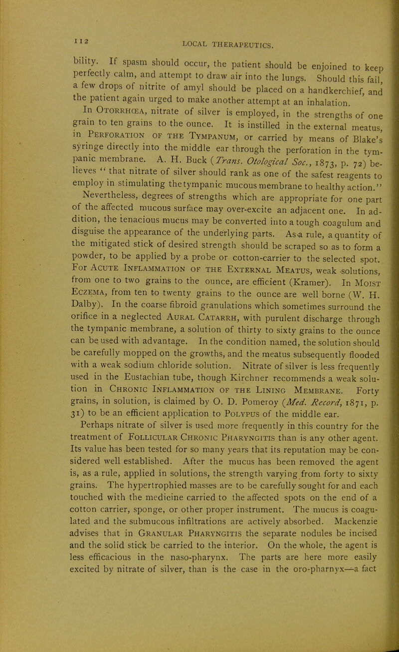 I I 2 bihty. If spasm should occur, the patient should be enjoined to keep perfectly calm, and attempt to draw air into the lungs. Should this fail a few drops of nitrite of amyl should be placed on a handkerchief, and the patient again urged to make another attempt at an inhalation. In Otorrhgea, nitrate of silver is employed, in the strengths of one grain to ten grains to the ounce. It is instilled in the external meatus in Perforation of the Tympanum, or carried by means of Blake's syringe directly into the middle ear through the perforation in the tym- panic membrane. A. H. Buck ^Trans. Otological Soc, 1873, P- 72) be- lieves '' that nitrate of silver should rank as one of the safest reagents to employ in stimulating the tympanic mucous membrane to healthy action. Nevertheless, degrees of strengths which are appropriate for one part of the affected mucous surface may over-excite an adjacent one. In ad- dition, the tenacious mucus may be converted into a tough coagulum and disguise the appearance of the underlying parts. As-a rule, a quantity of the mitigated stick of desired strength should be scraped so as to form a powder, to be applied by a probe or cotton-carrier to the selected spot. For Acute Inflammation of the External Meatus, weak solutions, from one to two grains to the ounce, are efficient (Kramer). In Moist Eczema, from ten to twenty grains to the ounce are well borne (W. H. Dalby). In the coarse fibroid granulations which sometimes surround the orifice in a neglected Aural Catarrh, with purulent discharge through the tympanic membrane, a solution of thirty to sixty grains to the ounce can be used with advantage. In the condition named, the solution should be carefully mopped on the growths, and the meatus subsequently flooded with a weak sodium chloride solution. Nitrate of silver is less frequently used in the Eustachian tube, though Kirchner recommends a weak solu- tion in Chronic Inflammation of the Lining Membrane. Forty grains, in solution, is claimed by O. D. Pomeroy {Med. Record, 1871, p. 31) to be an efficient application to Polypus of the middle ear. Perhaps nitrate of silver is used more frequently in this country for the treatment of Follicular Chronic Pharyngitis than is any other agent. Its value has been tested for so many years that its reputation may be con- sidered well established. After the mucus has been removed the agent is, as a rule, applied in solutions, the strength varying from forty to sixty grains. The hypertrophied masses are to be carefully sought for and each touched with the medicine carried to the affected spots on the end of a cotton carrier, sponge, or other proper instrument. The mucus is coagu- lated and the submucous infiltrations are actively absorbed. Mackenzie advises that in Granular Pharyngitis the separate nodules be incised and the solid stick be carried to the interior. On the whole, the agent is less efficacious in the naso-pharynx. The parts are here more easily excited by nitrate of silver, than is the case in the oro-pharnyx—a fact