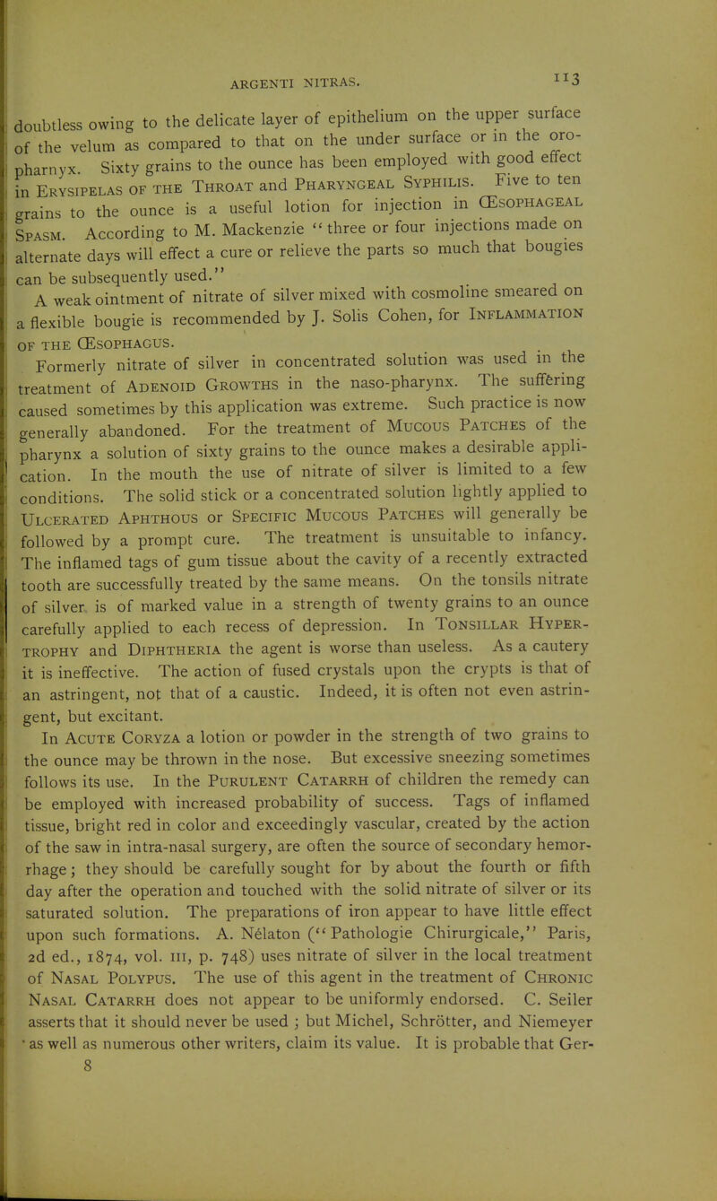 doubtless owing to the delicate layer of epithelium on the upper surface of the velum as compared to that on the under surface or m the oro- pharnyx Sixty grains to the ounce has been employed with good effect in Erysipelas of the Throat and Pharyngeal Syphilis. Five to ten grains to the ounce is a useful lotion for injection in (Esophageal Spasm. According to M. Mackenzie  three or four injections made on alternate days will effect a cure or relieve the parts so much that bougies can be subsequently used. A weak ointment of nitrate of silver mixed with cosmolme smeared on a flexible bougie is recommended by J. Solis Cohen, for Inflammation OF the oesophagus. Formerly nitrate of silver in concentrated solution was used in the treatment of Adenoid Growths in the naso-pharynx. The suffering caused sometimes by this application was extreme. Such practice is now generally abandoned. For the treatment of Mucous Patches of the pharynx a solution of sixty grains to the ounce makes a desirable appli- cation. In the mouth the use of nitrate of silver is limited to a few conditions. The solid stick or a concentrated solution lightly applied to Ulcerated Aphthous or Specific Mucous Patches will generally be followed by a prompt cure. The treatment is unsuitable to infancy. The inflamed tags of gum tissue about the cavity of a recently extracted tooth are successfully treated by the same means. On the tonsils nitrate of silver is of marked value in a strength of twenty grains to an ounce carefully applied to each recess of depression. In Tonsillar Hyper- trophy and Diphtheria the agent is worse than useless. As a cautery it is ineffective. The action of fused crystals upon the crypts is that of an astringent, not that of a caustic. Indeed, it is often not even astrin- gent, but excitant. In Acute Coryza a lotion or powder in the strength of two grains to the ounce may be thrown in the nose. But excessive sneezing sometimes follows its use. In the Purulent Catarrh of children the remedy can be employed with increased probability of success. Tags of inflamed tissue, bright red in color and exceedingly vascular, created by the action of the saw in intra-nasal surgery, are often the source of secondary hemor- rhage ; they should be carefully sought for by about the fourth or fifth day after the operation and touched with the solid nitrate of silver or its saturated solution. The preparations of iron appear to have little effect upon such formations. A. Nelaton Pathologic Chirurgicale, Paris, 2d ed., 1874, vol. Ill, p. 748) uses nitrate of silver in the local treatment of Nasal Polypus. The use of this agent in the treatment of Chronic Nasal Catarrh does not appear to be uniformly endorsed. C. Seller asserts that it should never be used ; but Michel, Schrotter, and Niemeyer * as well as numerous other writers, claim its value. It is probable that Ger-