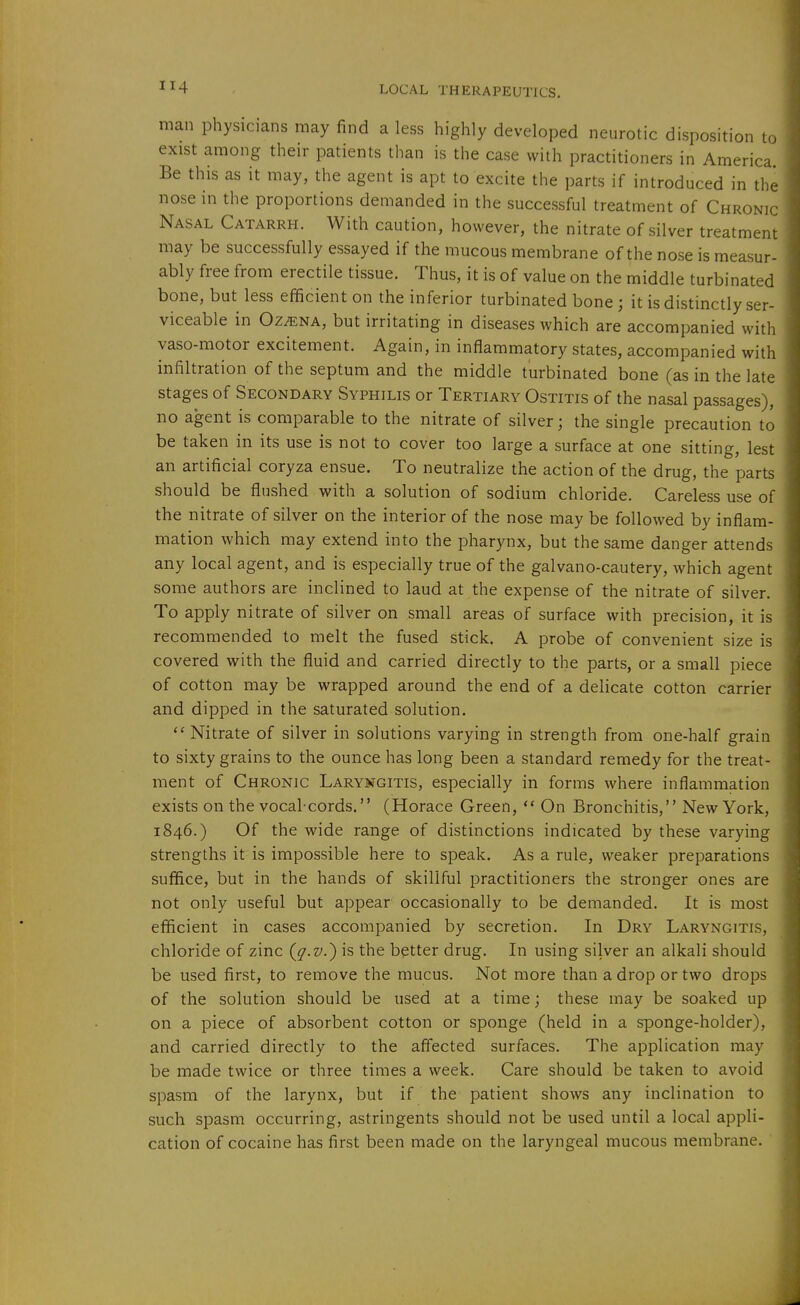 man physicians may find a less highly developed neurotic disposition to exist among their patients than is the case with practitioners in America Be this as it may, the agent is apt to excite the parts if introduced in the nose in the proportions demanded in the successful treatment of Chronic Nasal Catarrh. With caution, however, the nitrate of silver treatment may be successfully essayed if the mucous membrane of the nose is measur- ably free from erectile tissue. Thus, it is of value on the middle turbinated bone, but less efficient on the inferior turbinated bone ; it is distinctly ser- viceable in Oz^NA, but irritating in diseases which are accompanied with vaso-motor excitement. Again, in inflammatory states, accompanied with infiltration of the septum and the middle turbinated bone (as in the late stages of Secondary Syphilis or Tertiary Ostitis of the nasal passages), no agent is comparable to the nitrate of silver; the single precaution to be taken in its use is not to cover too large a surface at one sitting, lest an artificial coryza ensue. To neutralize the action of the drug, the parts should be flushed with a solution of sodium chloride. Careless use of the nitrate of silver on the interior of the nose may be followed by inflam- mation which may extend into the pharynx, but the same danger attends any local agent, and is especially true of the galvano-cautery, which agent some authors are inclined to laud at the expense of the nitrate of silver. To apply nitrate of silver on small areas of surface with precision, it is recommended to melt the fused stick. A probe of convenient size is covered with the fluid and carried directly to the parts, or a small piece of cotton may be wrapped around the end of a delicate cotton carrier and dipped in the saturated solution.  Nitrate of silver in solutions varying in strength from one-half grain to sixty grains to the ounce has long been a standard remedy for the treat- ment of Chronic Laryngitis, especially in forms where inflammation exists on the vocal-cords. (Horace Green,  On Bronchitis, New York, 1846.) Of the wide range of distinctions indicated by these varying strengths it is impossible here to speak. As a rule, weaker preparations suffice, but in the hands of skillful practitioners the stronger ones are not only useful but appear occasionally to be demanded. It is most efficient in cases accompanied by secretion. In Dry Laryngitis, chloride of zinc {q-v.^ is the better drug. In using silver an alkali should be used first, to remove the mucus. Not more than a drop or two drops of the solution should be used at a time; these may be soaked up on a piece of absorbent cotton or sponge (held in a sponge-holder), and carried directly to the affected surfaces. The application may be made twice or three times a week. Care should be taken to avoid spasm of the larynx, but if the patient shows any inclination to such spasm occurring, astringents should not be used until a local appli- cation of cocaine has first been made on the laryngeal mucous membrane.