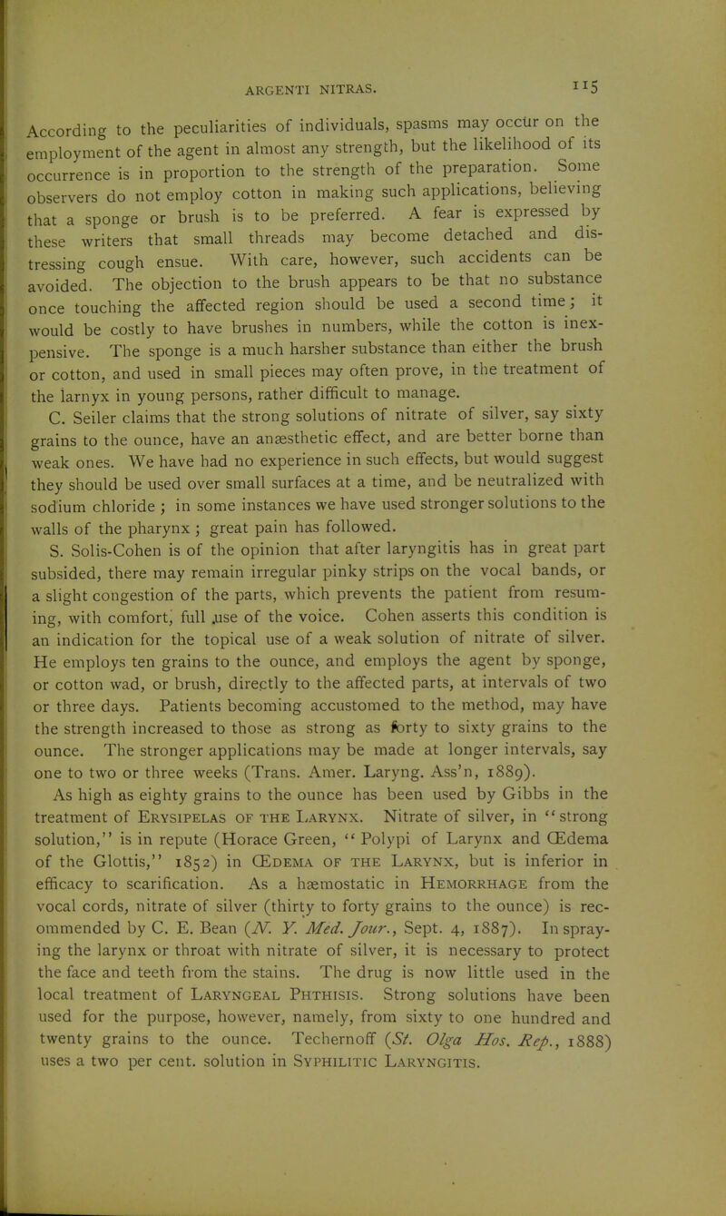 According to the peculiarities of individuals, spasms may occiir on the employment of the agent in almost any strength, but the likelihood of its occurrence is in proportion to the strength of the preparation. Some observers do not employ cotton in making such applications, believing that a sponge or brush is to be preferred. A fear is expressed by these writers that small threads may become detached and dis- tressing cough ensue. With care, however, such accidents can be avoided. The objection to the brush appears to be that no substance once touching the affected region should be used a second time; it would be costly to have brushes in numbers, while the cotton is inex- pensive. The sponge is a much harsher substance than either the brush or cotton, and used in small pieces may often prove, in the treatment of the iarnyx in young persons, rather difficult to manage. C. Seller claims that the strong solutions of nitrate of silver, say sixty grains to the ounce, have an anaesthetic effect, and are better borne than weak ones. We have had no experience in such effects, but would suggest they should be used over small surfaces at a time, and be neutralized with sodium chloride ; in some instances we have used stronger solutions to the walls of the pharynx; great pain has followed. S. Solis-Cohen is of the opinion that after laryngitis has in great part subsided, there may remain irregular pinky strips on the vocal bands, or a slight congestion of the parts, which prevents the patient from resum- ing, with comfort, full .use of the voice. Cohen asserts this condition is an indication for the topical use of a weak solution of nitrate of silver. He employs ten grains to the ounce, and employs the agent by sponge, or cotton wad, or brush, directly to the affected parts, at intervals of two or three days. Patients becoming accustomed to the method, may have the strength increased to those as strong as forty to sixty grains to the ounce. The stronger applications may be made at longer intervals, say one to two or three weeks (Trans. Amer. Laryng. Ass'n, 1889). As high as eighty grains to the ounce has been used by Gibbs in the treatment of Erysipelas of the Larynx. Nitrate of silver, in ''strong solution, is in repute (Horace Green,  Polypi of Larynx and QEdema of the Glottis, 1852) in GEdema of the Larynx, but is inferior in efficacy to scarification. As a haemostatic in Hemorrhage from the vocal cords, nitrate of silver (thirty to forty grains to the ounce) is rec- ommended by C. E. Bean (iV. V. Med. Jour., Sept. 4, 1887). In spray- ing the larynx or throat with nitrate of silver, it is necessary to protect the face and teeth from the stains. The drug is now little used in the local treatment of Laryngeal Phthisis. Strong solutions have been used for the purpose, however, namely, from sixty to one hundred and twenty grains to the ounce. Techernoff {St. Olga Hos. Rep., 1888) uses a two per cent, solution in Syphilitic Laryngitis.