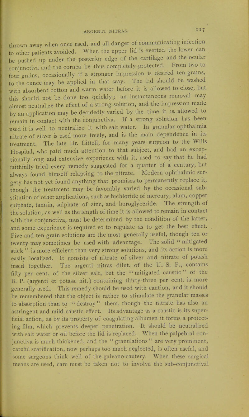 thrown away when once used, and all danger of communicatmg infection to other patients avoided. When the upper lid is everted the lower can be pushed up under the posterior edge of the cartilage and the ocular conjunctiva and the cornea be thus completely protected. From two to four grains, occasionally if a stronger impression is desired ten grains, to the ounce may be applied in that way. The lid should be washed with absorbent cotton and warm water before it is allowed to close, but this should not be done too quickly; an instantaneous removal may almost neutralize the effect of a strong solution, and the impression made by an application may be decidedly varied by the time it is. allowed to remain in contact with the conjunctiva. If a strong solution has been used it is well to neutralize it with salt water. In granular ophthahiiia nitrate of silver is used more freely, and is the main dependence in its treatment. The late Dr. Littell, for many years surgeon to the Wills Hospital, who paid much attention to that subject, and had an excep- tionally long and extensive experience with it, used to say that he had faithfully tried every remedy suggested for a quarter of a century, but always found himself relapsing to the nitrate. Modern ophthalmic sur- gery has not yet found anything that promises to permanently replace it, though the treatment may be favorably varied by the occasional sub- stitution of other applications, such as bichloride of mercury, alum, copper sulphate, tannin, sulphate of zinc, and boroglyceride. The strength of the solution, as well as the length of time it is allowed to remain in contact with the conjunctiva, must be determined by the condition of the latter, and some experience is required so to regulate as to get the best effect. Five and ten grain solutions are the most generally useful, though ten or twenty may sometimes be used with advantage. The solid  mitigated stick  is more efficient than very strong solutions, and its action is more easily localized. It consists of nitrate of silver and nitrate of potash fused together. The argenti nitras dilut. of the U. S. P., contains fifty per cent, of the silver salt, but the mitigated caustic of the B. P. (argenti et potass, nit.) containing thirty-three per cent, is more generally used. This remedy should be used with caution, and it should be remembered that the object is rather to stimulate the granular masses to absorption than to ''destroy them, though the nitrate has also an astringent and mild caustic effect. Its advantage as a caustic is its super- ficial action, as by its property of coagulating albumen it forms a protect- ing film, which prevents deeper penetration. It should be neutralized with salt water or oil before the lid is replaced. When the palpebral con- junctiva's much thickened, and the '' granulations  are very prominent, careful scarification, now perhaps too much neglected, is often useful, and some surgeons think well of the galvano-cautery. When these surgical means are used, care must be taken not to involve the sub-conjunctival