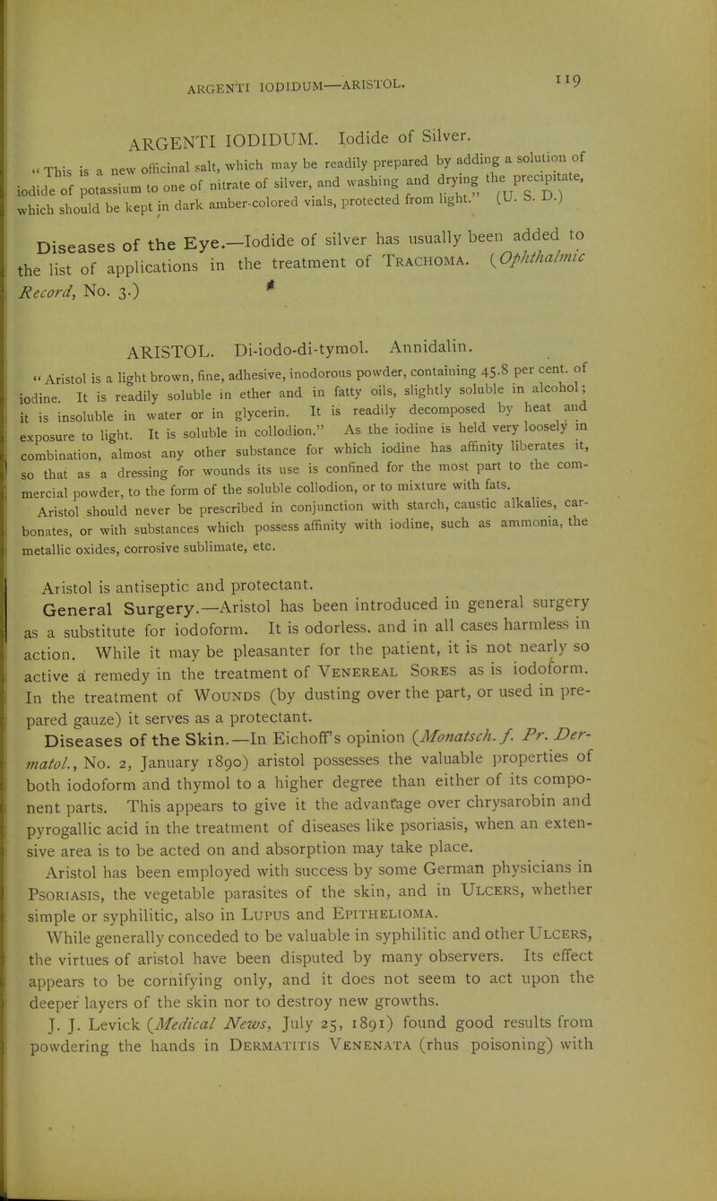 ARGENTI lOPIDUM—ARISTOL. ARGENTI lODIDUM. Iodide of Silver, u This is a new officinal salt, which may be readily prepared by adding a solutioi. of iodide ^f potassium to one of nitrate of silver, and washing and dry.g the Pre.p.tate, which should be kept in dark amber-colored vials, protected from light. (U. S. D.) Diseases of the Eye.—Iodide of silver has usually been added to the list of applications in the treatment of Trachoma. [^Ophthalmic Record, No. 3.) ' ARISTOL. Di-iodo-di-tymol. Annidalin.  Aristol is a light brown, fine, adhesive, inodorous powder, containing 45-8 P^r cent, of iodine It is readily soluble in ether and in fatty oils, slightly soluble in alcohol; it is insoluble in water or in glycerin. It is readily decomposed by heat and exposure to light. It is soluble in collodion. As the iodine is held very loosely in combination, almost any other substance for which iodine has affinity liberates it, so that as a dressing for wounds its use is confined for the most part to the com- mercial powder, to the form of the soluble collodion, or to mixture with fats. Aristol should never be prescribed in conjunction with starch, caustic alkalies, car- bonates, or with substances which possess affinity with iodine, such as ammonia, the metallic oxides, corrosive sublimate, etc. Aristol is antiseptic and protectant. General Surgery.—Aristol has been introduced in general surgery as a substitute for iodoform. It is odorless, and in all cases harmless in action. While it may be pleasanter for the patient, it is not nearly so active a remedy in the treatment of Venereal Sores as is iodoform. In the treatment of Wounds (by dusting over the part, or used in pre- pared gauze) it serves as a protectant. Diseases of the Skin.—In Eichoff's opinion (^Monatsch. f. Pr. Der- matol., No. 2, January 1890) aristol possesses the valuable properties of both iodoform and thymol to a higher degree than either of its compo- nent parts. This appears to give it the advantage over chrysarobin and pyrogallic acid in the treatment of diseases like psoriasis, when an exten- sive area is to be acted on and absorption may take place. Aristol has been employed with success by some German physicians in Psoriasis, the vegetable parasites of the skin, and in Ulcers, whether simple or syphilitic, also in Lupus and Epithelioma, While generally conceded to be valuable in syphilitic and other Ulcers, the virtues of aristol have been disputed by many observers. Its effect appears to be cornifying only, and it does not seem to act upon the deeper layers of the skin nor to destroy new growths, J. J. Levick {^Medical News, July 25, 1891) found good results from powdering the hands in Dermatitis Venenata (rhus poisoning) with
