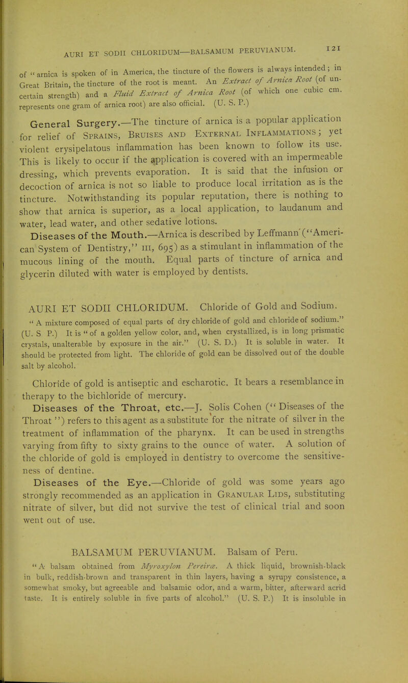AURI ET SODII CHLORIDUM—BALSAMUM PERUVIANUM. of  arnica is spoken of in America, the tincture of the flowers is always intended; in Great Britain, the tincture of the root is meant. An Extract of Arnica Root (of un- certain strength) and a Fluid Extract of Arnica Root (of which one cubic cm. represents one gram of arnica root) are also official. (U. S. P.) General Surgery.—The tincture of arnica is a popular application for relief of Sprains, Bruises and External Inflammations; yet violent erysipelatous inflammation has been known to follow its use. This is likely to occur if the application is covered with an impermeable dressing, which prevents evaporation. It is said that the infusion or decoction of arnica is not so liable to produce local irritation as is the tincture. Notwithstanding its popular reputation, there is nothing to show that arnica is superior, as a local application, to laudanum and water, lead water, and other sedative lotions. Diseases of the Mouth.—Arnica is described by Leffmann'(''Ameri- can System of Dentistry, iii, 695) as a stimulant in inflammation of the mucous lining of the mouth. Equal parts of tincture of arnica and glycerin diluted with water is employed by dentists. AURI ET SODII CHLORIDUM. Chloride of Gold and Sodium.  A mixture composed of equal parts of dry chloride of gold and chloride of sodium. (U. S P.) It is  of a golden yellow color, and, when crystallized, is in long prismatic crystals, unalterable by exposure in the air. (U. S. D.) It is soluble in water. It should be protected from light. The chloride of gold can be dissolved out of the double salt by alcohol. Chloride of gold is antiseptic and escharotic. It bears a resemblance in therapy to the bichloride of mercury. Diseases of the Throat, etc.—J. Solis Cohen Diseases of the Throat ) refers to this agent as a substitute *for the nitrate of silver in the treatment of inflammation of the pharynx. It can be used in strengths varying from fifty to sixty grains to the ounce of water. A solution of the chloride of gold is employed in dentistry to overcome the sensitive- ness of dentine. Diseases of the Eye.—Chloride of gold was some years ago strongly recommended as an application in Granular Lids, substituting nitrate of silver, but did not survive the test of clinical trial and soon went out of use. BALSAMUM PERUVIANUM. Balsam of Peru. A balsam obtained from Myroxylon Pereirce. A thick liquid, brownish-black in bulk, reddish-brown and transparent in thin layers, having a syrupy consistence, a somewhat smoky, but agreeable and balsamic odor, and a warm, bitter, afterward acrid taste. It is entirely soluble in five parts of alcohol. (U. S. P.) It is insoluble in