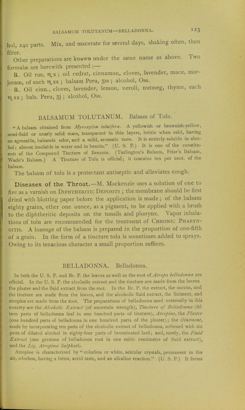 BALSAMUM TOLUTANUM—BELLADONNA. hol, 240 parts. Mix, and macerate for several days, shaking often, then filter. Other preparations are known under the same name as above, iwo formulae are herewith presented :— R. Oil rue, nix; oil cedrat, cinnamon, cloves, lavender, mace, mar- joram, of each rrixx ; balsam Peru, gss ; alcohol, Oss. B. Oil cinn., cloves, lavender, lemon, neroli, nutmeg, thyme, each rrixx; bals. Peru, 3j ; alcohol, Oss. BALSAMUM TOLUTANUM. Balsam of Tolu. A balsam obtained from Myroxylon toluifera. A yellowish or brownish-yellow, semi-fluid or nearly solid mass, transparent in thin layers, brittle when cold, having an agreeable, balsamic odor, and a mild, aromatic taste. It is entirely soluble in alco- hol; almost insoluble in water and in benzin. (U. S. P.) It is one of the constitu- ents of the Compound Tincture of Benzoin. (Turlington's Balsam, Friar's Balsam, Wade's Balsam.) A Tincture of Tolu is official; it contains ten per cent, of the balsam. The balsam of tolu is a protectant antiseptic and alleviates cough. Diseases of the Throat.—M. Mackenzie uses a solution of one to five as a varnish on Diphtheritic Deposits \ the membrane should be first dried with blotting paper before the application is made; of the balsam eighty grains, ether one ounce, as a pigment, to be applied with a brush to the diphtheritic deposits on the tonsils and pharynx. Vapor inhala- tions of tolu are recommended for the treatment of Chronic Pharyn- gitis. A lozenge of the balsam is prepared in the proportion of one-fifth of a grain. In the form of a tincture tolu is sometimes added to sprays. Owing to its tenacious character a small proportion suffices. BELLADONNA. Belladonna. In both the U. S. P. and Br. P. the leaves as well as the root of Atropa belladontia are official. In the U. S. P. the alcoholic extract and the tincture are made from the leaves the plaster and the fluid extract from the root. In the Br. P. the extract, the succus, and the tincture are made from the leaves, and the alcoholic fluid extract, the liniment, and atropine are made from the root. The preparations of belladonna used externally in this country are the Alcoholic Extract (of uncertain strength). Tincture of Belladonna (fif- teen parts of belladonna leaf in one hundred parts of tincture), Atropine, the Plaster (one hundred parts of belladonna in one hundred parts of the plaster); the Ointment, made by incorporating ten parts of the alcoholic extract of belladonna, softened with six parts of diluted alcohol in eighty-four parts of benzoinated lard; and, rarely, the Fluid Extract (one gramme of belladonna root in one cubic centimetre of fluid extract), and the Liq. Atropines Sulphatis. Atropine is characterized by '* colorless or white, acicular crystals, permanent in the air, odorless, having a bitter, acrid taste, and an alkaline reaction. (U. S. P.) It forms