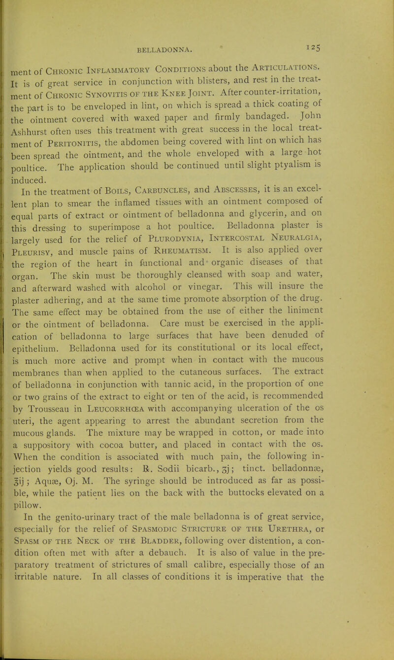 ment of Chronic Inflammatory Conditions about the Articulations. It is of great service in conjunction with blisters, and rest in the treat- ment of Chronic Synovitis of the Knee Joint. After counter-irritation, the part is to be enveloped in lint, on which is spread a thick coating of the ointment covered with waxed paper and firmly bandaged. John Ashhurst often uses this treatment with great success in the local treat- ment of Peritonitis, the abdomen being covered with lint on which has been spread the ointment, and the whole enveloped with a large hot poultice. The application should be continued until slight ptyalism is induced. In the treatment of Boils, Carbuncles, and Abscesses, it is an excel- lent plan to smear the inflamed tissues with an ointment composed of equal parts of extract or ointment of belladonna and glycerin, and on this dressing to superimpose a hot poultice. Belladonna plaster is largely used for the relief of Plurodynia, Intercostal Neuralgia, Pleurisy, and muscle pains of Rheumatism. It is also applied over the region of the heart in functional and organic diseases of that organ. The skin must be thoroughly cleansed with soap and water, and afterward washed with alcohol or vinegar. This will insure the plaster adhering, and at the same time promote absorption of the drug. The same effect may be obtained from the use of either the liniment or the ointment of belladonna. Care must be exercised in the appli- cation of belladonna to large surfaces that have been denuded of epithelium. Belladonna used for its constitutional or its local effect, is much more active and prompt when in contact with the mucous membranes than when applied to the cutaneous surfaces. The extract of belladonna in conjunction with tannic acid, in the proportion of one or two grains of the extract to eight or ten of the acid, is recommended by Trousseau in Leucorrhgea with accompanying ulceration of the os uteri, the agent appearing to arrest the abundant secretion from the mucous glands. The mixture may be wrapped in cotton, or made into a suppository with cocoa butter, and placed in contact with the os. When the condition is associated with much pain, the following in- jection yields good results: B. Sodii bicarb., 3j; tinct. belladonnse, gij; Aquae, Oj. M. The syringe should be introduced as far as possi- ble, while the patient lies on the back with the buttocks elevated on a pillow. In the genito-urinary tract of the male belladonna is of great service, especially for the relief of Spasmodic Stricture of the Urethra, or Spasm of the Neck of the Bladder, following over distention, a con- dition often met with after a debauch. It is also of value in the pre- paratory treatment of strictures of small calibre, especially those of an irritable nature. In all classes of conditions it is imperative that the