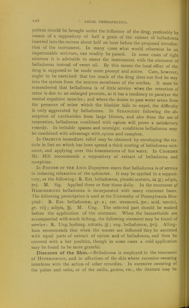 LOCAL THERAPEUTICS. patient should be brought under the influence of the drug, preferably by means of a suppository of half a grain of the extract of belladonna inserted into the rectum about half an hour before the proposed introduc- tion of the instrument. In many cases what would otherwise be an impermeable stricture, can readily be passed. In some cases of tight stricture it is advisable to smear the instruments with the ointment of belladonna instead of sweet oil. By this means the local effect of the drug is supposed to be made more prompt and active. Care, however, ought to be exercised that too much of the drug does not find its way into the system from the mucous membrane of the urethra. It must be remembered that belladonna is of little service when the retention of urine is due to an enlarged prostate, as it has a tendency to paralyze the vesical expulsive muscles; and where the desire to pass water arises from the presence of urine which the bladder fails to expel, the difficulty is only aggravated by belladonna. In Strangury following the ab- sorption of cantharides from large blisters, and also from the use of turpentine, belladonna combined with opium will prove a satisfactory remedy. In irritable spasms and neuralgic conditions belladonna may be combined with advantage with opium and camphor. In Orchitis immediate relief may be obtained by enveloping the tes- ticle in lint on which has been spread a thick coating of belladonna oint- ment, and applying over this fomentations of hot water. In Chordee Mr. Hill recommends a suppository of extract of belladonna and morphine. In Fissure of the Anus Dupuytren states that belladonna is of service in inducing relaxation of the sphincter. It may be applied in a supposi- tory, or the following : R. Ext. belladonnge, plumbi acetatis, aa gj; adipis, 3vj. M. Sig. Applied three or four times daily. In the treatment pf Hemorrhoids belladonna is incorporated with many ointment bases. The following prescription is used at the University of Pennsylvania Hos- pital: B. Ext. belladonnse, gr. x; ext. stramonii, ^ss; acid, tannici, gr. viij ; adipis, §j. M. Ung. The selected part should be washed before the application of the ointment. When the hemorrhoids are accompanied with much itching, the following ointment may be found of service: R. Ung. hydrarg. nitratis, ; ung. belladqnnge, ^vij. Ailing- ham recommends that when the masses are inflamed they be anointed with equal parts of extract of opium and of belladonna, and then be covered with a hot poultice, though in some cases a cold application may be found to be more grateful. Diseases of the Skin.—Belladonna is employed in the treatment of Hyperidrosis, and in affections of the skin where excessive sweating interferes with the action of other remedies. In excessive sweating of the palms and soles, or of the axilla, groins, etc., the tincture may be