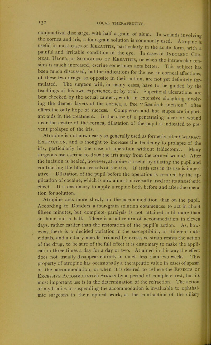 conjunctival discharge, with half a grain of alum. In wounds involving the cornea and iris, a four-grain solution is commonly used. Atropine is useful in most cases of Keratitis, particularly in the acute form, with a painful and irritable condition of the eye. In cases of Indolent Cor- neal Ulcer, or Sloughing of Keratitis, or when the intraocular ten- sion is much increased, eserine sometimes acts better. This subject has been much discussed, but the indications for the use, in corneal affections, of these two drugs, so opposite in their action, are not yet definitely for'- mulated. The surgeon will, in many cases, have to be guided by the teachings of his own experience, or by trial. Superficial ulcerations are best checked by the actual cautery, while in extensive sloughing involv- ing the deeper layers of the cornea, a free  Ssmisch incision often offers the only hope of success. Compresses and hot stupes are import- ant aids in the treatment. In the case of a penetrating ulcer or wound near the centre of the cornea, dilatation of the pupil is indicated to pre- vent prolapse of the iris. Atropine is not now nearly so generally used as formerly after Cataract Extraction, and is thought to increase the tendency to prolapse of the iris, particularly in the case of operation without iridectomy. Many surgeons use eserine to draw the iris away from the corneal wound. After the incision is healed, however, atropine is useful by dilating the pupil and contracting the blood-vessels of the iris. If iritis sets in its use is imper- ative. Dilatation of the pupil before the operation is secured by the ap- plication of cocaine, which is now almost universally used for its anaesthetic effect. It is customary to apply atropine both before and after the opera- tion for solution. Atropine acts more slowly on the accommodation than on the pupil. According to Bonders a four-grain solution commences to act in about fifteen minutes, but complete paralysis is not attained until more than an hour and a half. There is a full return of accommodation in eleven days, rather earlier than the restoration of the pupil's action. As, how- ever, there is a decided variation in the susceptibility of different indi- viduals, and a ciliary muscle irritated by excessive strain resists the action of the drug, to be sure of the full effect it is customary to make the appli- cation three times a day for a day or two. Attained in this way the effect does not usually disappear entirely in much less than two weeks. This property of atropine has occasionally a therapeutic value in cases of spasm of the accommodation, or when it is desired to relieve the Effects of Excessive Accommodative Strain by a period of complete rest, but its most important use is in the determination of the refraction. The action of mydriatics in suspending the accommodation is invaluable to ophthal- mic surgeons in their optical work, as the contraction of the ciliary