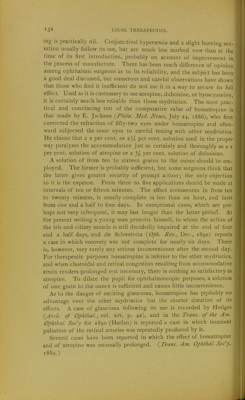 ing is practically nil. Conjunctival hyperaemia and a slight burning sen- sation usually follow its use, but are much less marked now than at the time of its first introduction, probably on account of improvement in the process of manufacture. There has been much difference of opinion among ophthalmic surgeons as to its reliability, and the subject has been a good deal discussed, but numerous and careful observations have shown that those who find it inefficient do not use it in a way to secure its full effect. Used as it is customary to use atropine, duboisine, or hyoscyamine, it is certainly much less reliable than those mydriatics. The most prac- tical and convincing test of the comparative value of homatropine is that made by E. Jackson {Phila. Med. News, July 24, r886j, who first corrected the refraction of fifty-two eyes under homatropine and after- ward subjected the same eyes to careful testing with other mydriatics. He claims that a 2 per cent, or 2)^ per cent, solution used in the proper way paralyzes the accommodation just as certainly and thoroughly as a i per cent, solution of atropine or a per cent, solution of duboisine. A solution of from ten to sixteen grains to the ounce should be em- ployed. The former is probably sufficient, but some surgeons think that the latter gives greater security of prompt action; the only objection to it is the expense. From three to five applications should be made at intervals of ten or fifteen minutes. The eifect commences in from ten to twenty minutes, is usually complete in less than an hour, and lasts from one and a half to four days. In exceptional cases, which are per- haps not very infrequent, it may last longer than the latter period. At the present writing a young man presents himself, in whom the action of the iris and ciliary muscle is still decidedly impaired at the end of four and a half days, and de Schweinitz {Oph. Rev., Dec, 1890) reports a case in which recovery was not complete for nearly six days. There is, however, very rarely any serious inconvenience after the second day. For therapeutic purposes homatropine is inferior to the other mydriatics, and when choroidal and retinal congestion resulting from accommodative strain renders prolonged rest necessary, there is nothing so satisfactory as atropine. To dilate the pupil for ophthalmoscopic purposes, a solution of one grain to the ounce is sufficient and causes little inconvenience. As to the danger of exciting glaucoma, homatropine has probably no advantage over the other mydriatics but the shorter duration of its effects. A case of glaucoma following its use is recorded by Hodges {Arch, of Ophikal., vol. xiv, p. 42), and in the Trans, of the Am. Ophthal. Soe'y for 1890 (Harlan) is reported a case in which transient pulsation of the retinal arteries was repeatedly produced by it. Several cases have been reported in which the effect of homatropine and of atropine was unusually prolonged. {Trans. Am. Ophihal. Soc'y, 1889.)