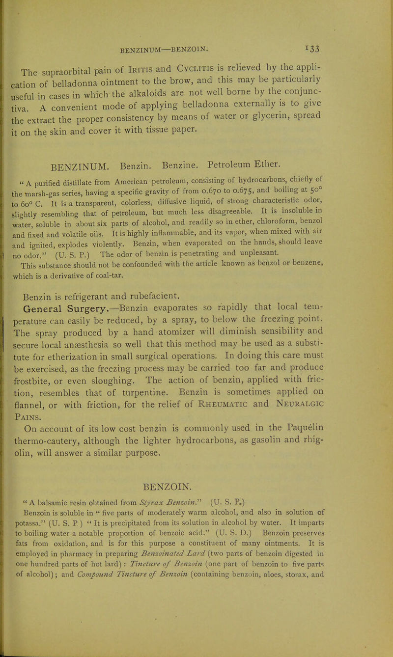 BENZINUM—BENZOIN. The supraorbital pain of Iritis and Cyclitis is relieved by the appli- cation of belladonna ointment to the brow, and this may be particularly useful in cases in which the alkaloids are not well borne by the conjunc- tiva. A convenient mode of applying belladonna externally is to give the extract the proper consistency by means of water or glycerin, spread it on the skin and cover it with tissue paper. BENZINUM. Benzin. Benzine. Petroleum Ether. A purified distillate from American petroleum, consisting of hydrocarbons, chiefly of the marsh-gas series, having a specific gravity of from 0.670 to 0.675, and boiling at 50° to 60° C. It is a transparent, colorless, diffusive liquid, of strong characteristic odor, slightly resembUng that of petroleum, but much less disagreeable. It is insoluble in water, soluble in about six parts of alcohol, and readily so in ether, chloroform, benzol and fixed and volatile oils. It is highly inflammable, and its vapor, when mixed with air and ignited, explodes violently. Benzin, when evaporated on the hands, should leave no odor. (U. S. P.) The odor of benzin is penetrating and unpleasant. This substance should not be confounded with the article known as benzol or benzene, which is a derivative of coal-tar. Benzin is refrigerant and rubefacient. General Surgery.—Benzin evaporates so rapidly that local tem- perature can easily be reduced, by a spray, to below the freezing point. The spray produced by a hand atomizer will diminish sensibility and secure local anaesthesia so well that this method may be used as a substi- tute for etherization in small surgical operations. In doing this care must be exercised, as the freezing process may be carried too far and produce frostbite, or even sloughing. The action of benzin, applied with fric- tion, resembles that of turpentine. Benzin is sometimes applied on flannel, or with friction, for the relief of Rheumatic and Neuralgic Pains. On account of its low cost benzin is commonly used in the Paquelin thermo-cautery, although the lighter hydrocarbons, as gasolin and rhig- olin, will answer a similar purpose. BENZOIN. A balsamic resin obtained from Styrax Benzoin.'''' (U. S. P.) Benzoin is soluble in  five parts of moderately warm alcohol, and also in solution of potassa. (U. S. P )  It is precipitated from its solution in alcohol by water. It imparts to boiling water a notable proportion of benzoic acid. (U. S. D.) Benzoin preserves fats from oxidation, and is for this purpose a constituent of many ointments. It is employed in pharmacy in preparing Benzoinated Lard (two parts of benzoin digested in one hundred parts of hot lard) : Tincture of Benzoin (one part of benzoin to five parts of alcohol); and Compound Tincture of Benzoin (containing benzoin, aloes, storax, and