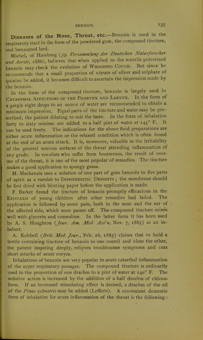 BENZOIN. Diseases of the Nose, Throat, etc.—Benzoin is used in the respiratory tract in the form of the powdered gum, the compound tincture, and benzoated lard. Michel, of Hamburg (5p. Versammlung der Deutschen Naturforscher und Aerzfe, 1886), believes that when applied to the nostrils pulverized benzoin mly check the evolution of Whooping Cough. But since he recommends that a small proportion of nitrate of silver and sulphate of quinine be added, it becomes difficult to ascertain the impression made by the benzoin. In the form of the compound tincture, benzoin is largely used in Catarrhal Affections of the Pharynx and Larynx. In the form of a gargle eight drops to an ounce of water are recommended to obtain a minimum impression. Equal parts of the tincture and water may be pre- scribed, the patient diluting to suit the taste. In the form of inhalation forty to sixty minims are added to a half pint of water at 145° F. It can be used freely. The indications for the above fluid preparations are either acute inflammation or the relaxed condition which is often found at the end of an acute attack. It is, moreover, valuable in the irritability of the general mucous surfaces of the throat attending inflammation of any grade. In vocalists who suffer from hoarseness, the result of over- use of the throat, it is one of the most popular of remedies. The tincture makes a good application to spongy gums. M. Mackenzie uses a solution of one part of gum benzoin to five parts of spirit as a varnish to Diphtheritic Deposits ; the membrane should be first dried with blotting paper before the application is made. F. Barker found the tincture of benzoin promptly efficacious in the Epistaxis of young children after other remedies had failed. The application is followed by some pain, both in the nose and the ear of the affected side, which soon passes off. The compound tincture mixes well with glycerin and cosmoline. In the latter form it has been used by A. S. Houghton {/our. Am. Med Ass'n, Nov. 7, 1885) as an in- halant. A. Kebbell {Brii. Med. Jour., Feb. 28, 1885) claims that to hold a bottle containing tincture of benzoin to one nostril and close the other, the patient inspiring deeply, relieves troublesome symptoms and cuts short attacks of acute coryza. Inhalations of benzoin are very popular in acute catarrhal inflammation of the upper respiratory passages. The compound tincture is ordinarily used in the proportion of one drachm to a pint of water at 140° F. The sedative action is increased by the addition of a half drachm of chloro- form. If an increased stimulating effect is desired, a drachm of the oil of the Pinus sylvestris may be added (Lefferts). A convenient domestic form of inhalation for acute inflammation of the throat is the following :