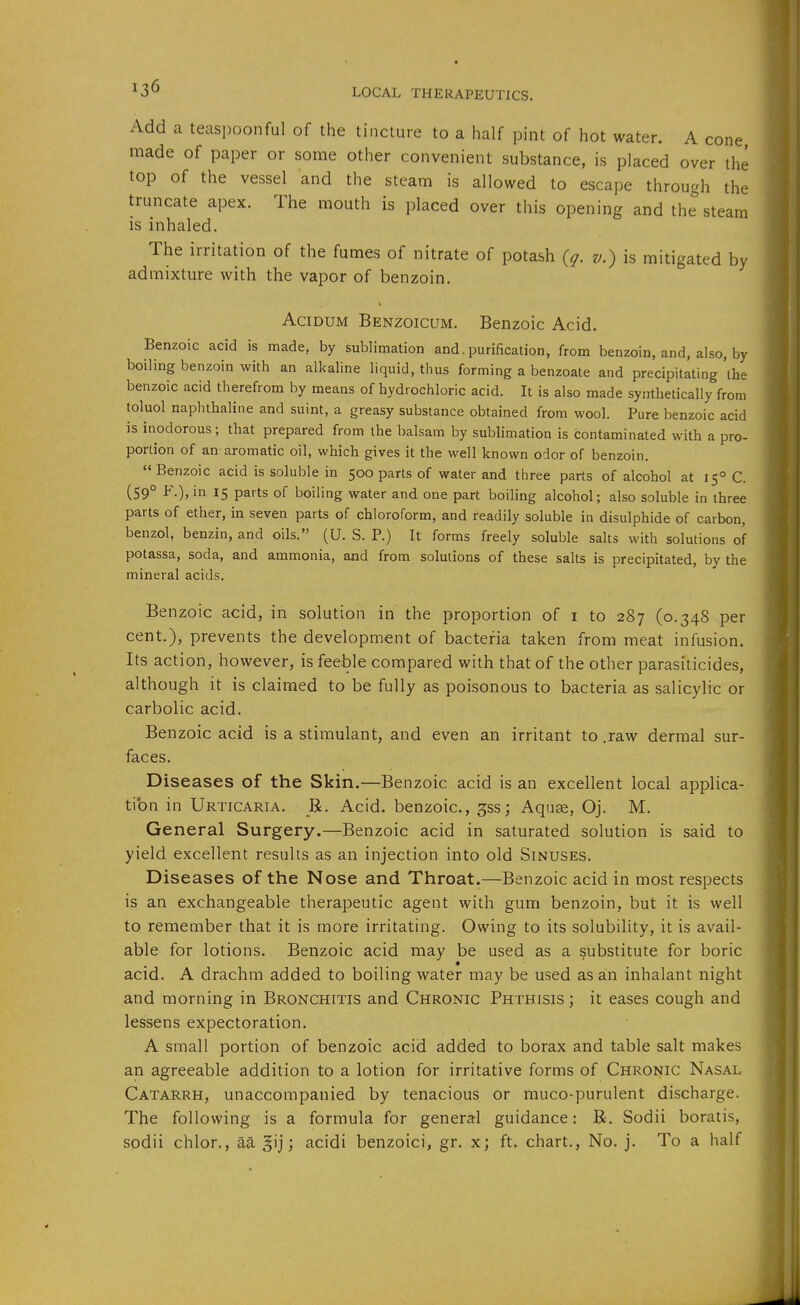 Add a teaspoonful of the tincture to a half pint of hot water. A cone made of paper or some other convenient substance, is placed over the top of the vessel and the steam is allowed to escape through the truncate apex. The mouth is placed over this opening and the steam is inhaled. The irritation of the fumes of nitrate of potash {q. v.) is mitigated by admixture with the vapor of benzoin. AciDUM Benzoicum. Benzoic Acid. Benzoic acid is made, by sublimation and.purification, from benzoin, and, also, by boiling benzoin with an alkaline liquid, thus forming a benzoate and precipitating the benzoic acid therefrom by means of hydrochloric acid. It is also made synthetically from toluol naphthaline and suint, a greasy substance obtained from wool. Pure benzoic acid is inodorous; that prepared from the balsam by sublimation is contaminated with a pro- portion of an aromatic oil, which gives it the well known odor of benzoin.  Benzoic acid is soluble in 500 parts of water and three parts of alcohol at 15° C. (59° f-),in 15 parts of boiling water and one part boiling alcohol; also soluble in three parts of ether, in seven parts of chloroform, and readily soluble in disulphide of carbon, benzol, benzin, and oils. (U. S. P.) It forms freely soluble salts with solutions of potassa, soda, and ammonia, and from solutions of these salts is precipitated, by the mineral acids. Benzoic acid, in solution in the proportion of i to 287 (0.348 per cent.), prevents the development of bacteria taken from meat infusion. Its action, however, is feeble compared with that of the other parasiticides, although it is claimed to be fully as poisonous to bacteria as salicylic or carbolic acid. Benzoic acid is a stimulant, and even an irritant to .raw dermal sur- faces. Diseases of the Skin.—Benzoic acid is an excellent local applica- tion in Urticaria. _R. Acid, benzoic, ^ss; Aquse, Oj. M. General Surgery.—Benzoic acid in saturated solution is said to yield excellent results as an injection into old Sinuses. Diseases of the Nose and Throat.—Benzoic acid in most respects is an exchangeable therapeutic agent with gum benzoin, but it is well to remember that it is more irritating. Owing to its solubility, it is avail- able for lotions. Benzoic acid may be used as a substitute for boric acid. A drachm added to boiling water may be used as an inhalant night and morning in Bronchitis and Chronic Phthisis ; it eases cough and lessens expectoration. A small portion of benzoic acid added to borax and table salt makes an agreeable addition to a lotion for irritative forms of Chronic Nasal Catarrh, unaccompanied by tenacious or muco-purulent discharge. The following is a formula for general guidance: R. Sodii boratis, sodii chlor., aa gij; acidi benzoici, gr. x; ft. chart., No. j. To a half