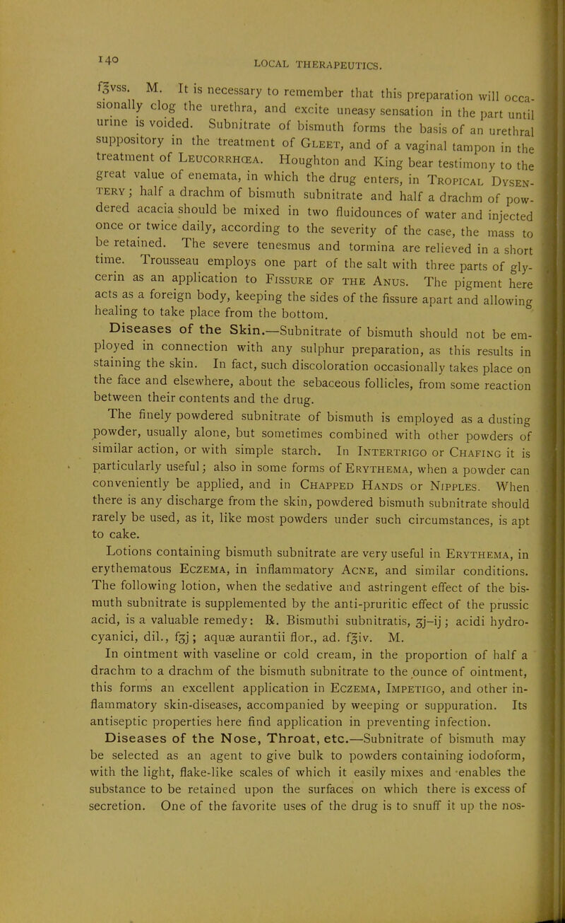 fgvss. M. It is necessary to remember that this preparation will occa sionally clog the urethra, and excite uneasy sensation in the part until urme is voided. Subnitrate of bismuth forms the basis of an urethral suppository in the treatment of Gleet, and of a vaginal tampon in the treatment of Leucorrhcea. Houghton and King bear testimony to the great value of enemata, in which the drug enters, in Tropical Dvsen- tery; half a drachm of bismuth subnitrate and half a drachm of pow- dered acacia should be mixed in two fluidounces of water and injected once or twice daily, according to the severity of the case, the mass to be retained. The severe tenesmus and tormina are relieved in a short time. Trousseau employs one part of the salt with three parts of gly- cerin as an application to Fissure of the Anus. The pigment here acts as a foreign body, keeping the sides of the fissure apart and allowing healing to take place from the bottom. Diseases of the Skin.—Subnitrate of bismuth should not be em- ployed in connection with any sulphur preparation, as this results in staining the skin. In fact, such discoloration occasionally takes place on the face and elsewhere, about the sebaceous follicles, from some reaction between their contents and the drug. The finely powdered subnitrate of bismuth is employed as a dusting powder, usually alone, but sometimes combined with other powders of similar action, or with simple starch. In Intertrigo or Chafing it is particularly useful; also in some forms of Erythema, when a powder can conveniently be applied, and in Chapped Hands or Nipples. When there is any discharge from the skin, powdered bismuth subnitrate should rarely be used, as it, like most powders under such circumstances, is apt to cake. Lotions containing bismuth subnitrate are very useful in Erythema, in erythematous Eczema, in inflammatory Acne, and similar conditions. The following lotion, when the sedative and astringent effect of the bis- muth subnitrate is supplemented by the anti-pruritic effect of the prussic acid, is a valuable remedy: R. Bismuthi subnitratis, sj-ij; acidi hydro- cyanici, dil., f^j; aquae aurantii flor., ad. fgiv. M. In ointment with vaseline or cold cream, in the proportion of half a ' drachm to a drachm of the bismuth subnitrate to the ounce of ointment, this forms an excellent application in Eczema, Impetigo, and other in- flammatory skin-diseases, accompanied by weeping or suppuration. Its antiseptic properties here find application in preventing infection. Diseases of the Nose, Throat, etc.—Subnitrate of bismuth may be selected as an agent to give bulk to powders containing iodoform, with the light, flake-like scales of which it easily mixes and -enables the substance to be retained upon the surfaces on which there is excess of secretion. One of the favorite uses of the drug is to snuff it up the nos-