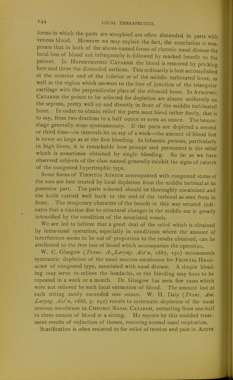 forms in which the parts are atrophied are often distended in parts with venous blood. However we may explain the fact, the conclusion is tern- perate that in both of the above-named forms of chronic nasal disease the local loss of blood not infrequently is followed by marked benefit to the patient. In Hypertrophic Catarrh the blood is removed by pricking here and there the distended surfaces. This ordinarily is best accomplished at the anterior end of the inferior or of the middle turbinated bone, as well as the region which answers to the line of junction of the triangular cartilage with the perpendicular plate of the ethmoid bone. In Atrophic Catarrh the points to be selected for depletion are almost uniformly on the septum, pretty well up and directly in front of the middle turbinated bone. In order to obtain relief the parts must bleed rather freely, that is to say, from two drachms to a half ounce or even an ounce. The hemor- rhage generally stops spontaneously. If the parts are depleted a second or third time—in intervals let us say of a week—the amount of blood lost is never so large as at the first bleeding. In lithgemic persons, particularly in high livers, it is remarkable how prompt and permanent is the relief which is sometimes obtained by single bleeding. So far as we have observed subjects of the class named generally exhibit the signs of catarrh of the congested hypertrophic type. Some forms of Tinnitus Aurium accompanied with congested states of the ears are best treated by local depletion from the middle turbinal at its posterior part. The parts selected should be thoroughly cocainized and the knife carried well back to the end of the turbinal as seen from in front. The temporary character of the benefit in this way secured indi- cates that a tinnitus due to structural changes in the middle ear is greatly intensified by the condition of the associated vessels. We are led to believe that a great deal of the relief which is obtained by intra-nasal operation, especially in conditions where the amount of interference seems to be out of proportion to the results obtained, can be attributed to the free loss of blood which accompanies the operation. W. C. Glasgow {Trans. A.^Laryng. Ass'n, 1887, 150) recommends systematic depletion of the nasal mucous membrane for Frontal Head- ache of congested type, associated with nasal disease. A simple bleed- ing may serve to relieve the headache, or the bleeding may have to be repeated in a week or a month. Dr. Glasgow has seen few cases which were not relieved by such local extraction of blood. The amount lost at each sitting rarely exceeded one ounce. W. H. Daly {Trans. Am. Laryng. Ass'n, 1888, p. 192) resorts to systematic depletion of the nasal mucous membrane in Chronic Nasal Catarrh, extracting from one-half to three ounces of blood at a sitting. He reports by this unaided treat- ment results of reduction of tissues, restoring normal nasal respiration. Scarification is often resorted to for relief of tension and pain in Acute
