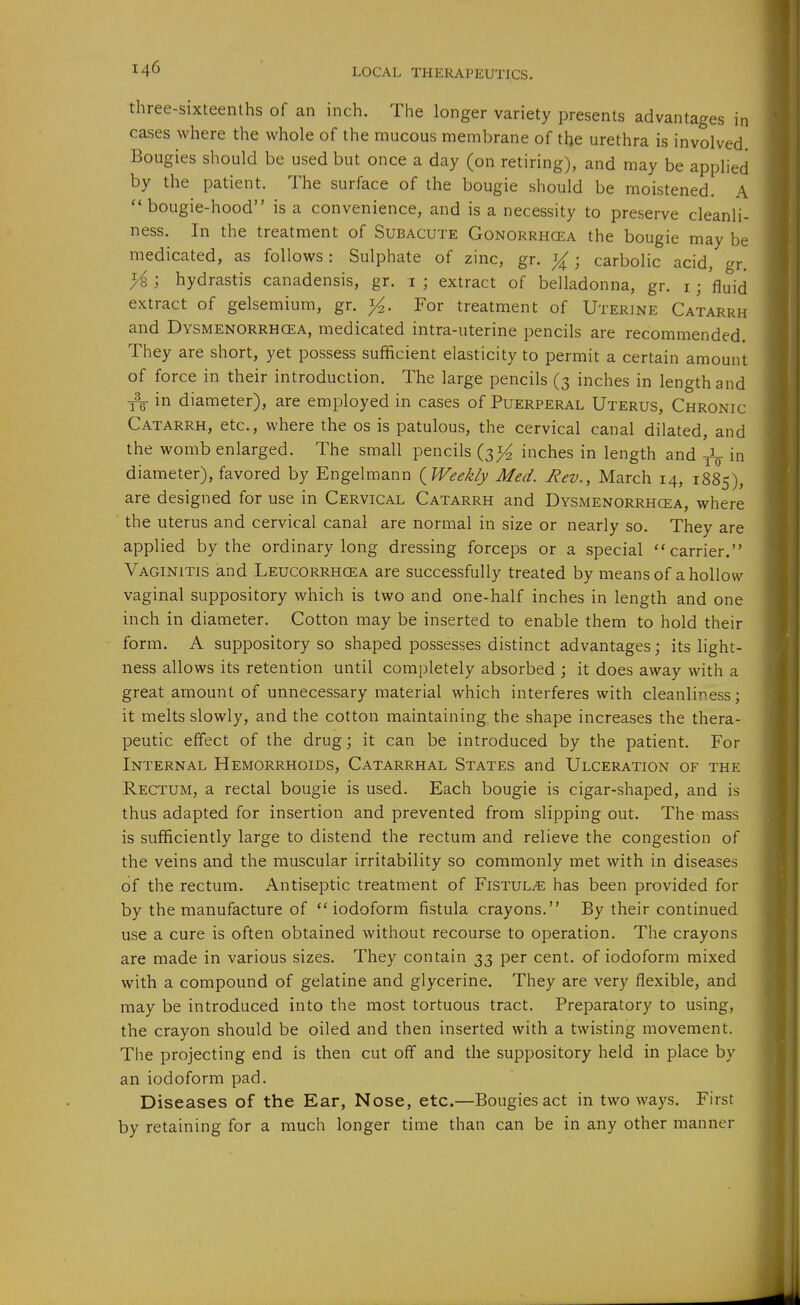 three-sixteenths of an inch. The longer variety presents advantages in cases where the whole of the mucous membrane of the urethra is involved. Bougies should be used but once a day (on retiring), and may be applied by the patient. The surface of the bougie should be moistened. A bougie-hood is a convenience, and is a necessity to preserve cleanli- ness. In the treatment of Subacute Gonorrhcea the bougie may be medicated, as follows: Sulphate of zinc, gr. j{; carbolic acid, gr. }i hydrastis canadensis, gr. i ; extract of belladonna, gr. i ; 'fluid extract of gelsemium, gr. i^. For treatment of Uterine Catarrh and Dysmenorrhcea, medicated intra-uterine pencils are recommended. They are short, yet possess sufficient elasticity to permit a certain amount of force in their introduction. The large pencils (3 inches in length and in diameter), are employed in cases of Puerperal Uterus, Chronic Catarrh, etc., where the os is patulous, the cervical canal dilated, and the womb enlarged. The small pencils (3^^ inches in length and in diameter), favored by Engelmann {Weekly Med. Rev., March 14, 1885), are designed for use in Cervical Catarrh and Dysmenorrhcea, where the uterus and cervical canal are normal in size or nearly so. They are applied by the ordinary long dressing forceps or a special carrier. Vaginitis and Leucorrhcea are successfully treated by means of a hollow vaginal suppository which is two and one-half inches in length and one inch in diameter. Cotton may be inserted to enable them to hold their form. A suppository so shaped possesses distinct advantages; its light- ness allows its retention until completely absorbed ; it does away with a great amount of unnecessary material which interferes with cleanliness; it melts slowly, and the cotton maintaining the shape increases the thera- peutic effect of the drug; it can be introduced by the patient. For Internal Hemorrhoids, Catarrhal States and Ulceration of the Rectum, a rectal bougie is used. Each bougie is cigar-shaped, and is thus adapted for insertion and prevented from slipping out. The mass is sufficiently large to distend the rectum and relieve the congestion of the veins and the muscular irritability so commonly met with in diseases of the rectum. Antiseptic treatment of Fistula has been provided for by the manufacture of  iodoform fistula crayons. By their continued use a cure is often obtained without recourse to operation. The crayons are made in various sizes. They contain 33 per cent, of iodoform mixed with a compound of gelatine and glycerine. They are very flexible, and may be introduced into the most tortuous tract. Preparatory to using, the crayon should be oiled and then inserted with a twisting movement. The projecting end is then cut off and the suppository held in place by an iodoform pad. Diseases of the Ear, Nose, etc.—Bougies act in two ways. First by retaining for a much longer time than can be in any other manner