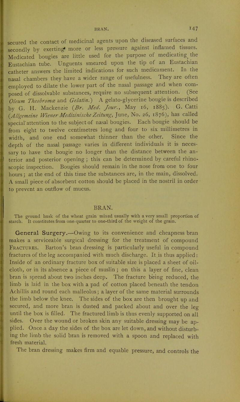 BRAN. secured the contact of medicinal agents upon the diseased surfaces and secondly by exerting* more or less pressure against inflamed tissues. Medicated bougies are little used for the purpose of medicating the Eustachian tube. Unguents smeared upon the tip of an Eustachian catheter answers the limited indications for such medicament. In the nasal chambers they have a wider range of usefulness. They are often employed to dilate the lower part of the nasal passage and when com- posed of dissolvable substances, require no subsequent attention. (See Oleum Theobromce and Gelatin.') A gelato-glycerine bougie is described by G. H. Mackenzie {^Br. Med. Jour., May 16, 1885). G. Catti {Allgemeine Wiener Medizinische Zeitung, June, No. 26, 1876), has called special'attention to the subject of nasal bougies. Each bougie should be from eight to twelve centimetres long and four to six millimetres in width, and one end somewhat thinner than the other. Since the depth of the nasal passage varies in different individuals it is neces- sary to have the bougie no longer than the distance between the an- terior and posterior opening ; this can be determined by careful rhino- scopic inspection. Bougies should remain in the nose from one to four hours; at the end of this time the substances are, in the main, dissolved. A small piece of absorbent cotton should be placed in the nostril in order to prevent an outflow of mucus. BRAN. The ground husk of the wheat grain mixed usually with a very small proportion of starch. It constitutes from one-quarter to one-third of the weight of the grain. General Surgery.—Owing to its convenience and cheapness bran makes a serviceable surgical dressing for the treatment of compound Fractures. Barton's bran dressing is particularly useful in compound fractures of the leg accompanied with much discharge. It is thus applied: Inside of an ordinary fracture box of suitable size is placed a sheet of oil- cloth, or in its absence a piece of muslin ; on this a layer of fine, clean bran is spread about two inches deep. The fracture being reduced, the limb is laid in the box with a pad of cotton placed beneath the tendon Achillis and round each malleolus; a layer of the same material surrounds the limb below the knee. The sides of the box are then brought up and secured, and more bran is dusted and packed about and over the leg until the box is filled. The fractured limb is thus evenly supported on all sides. Over the wound or broken skin any suitable dressing may be ap- plied. Once a day the sides of the box are let down, and without disturb- ing the limb the solid bran is removed with a spoon and replaced with fresh material. The bran dressing makes firm and equable pressure, and controls the