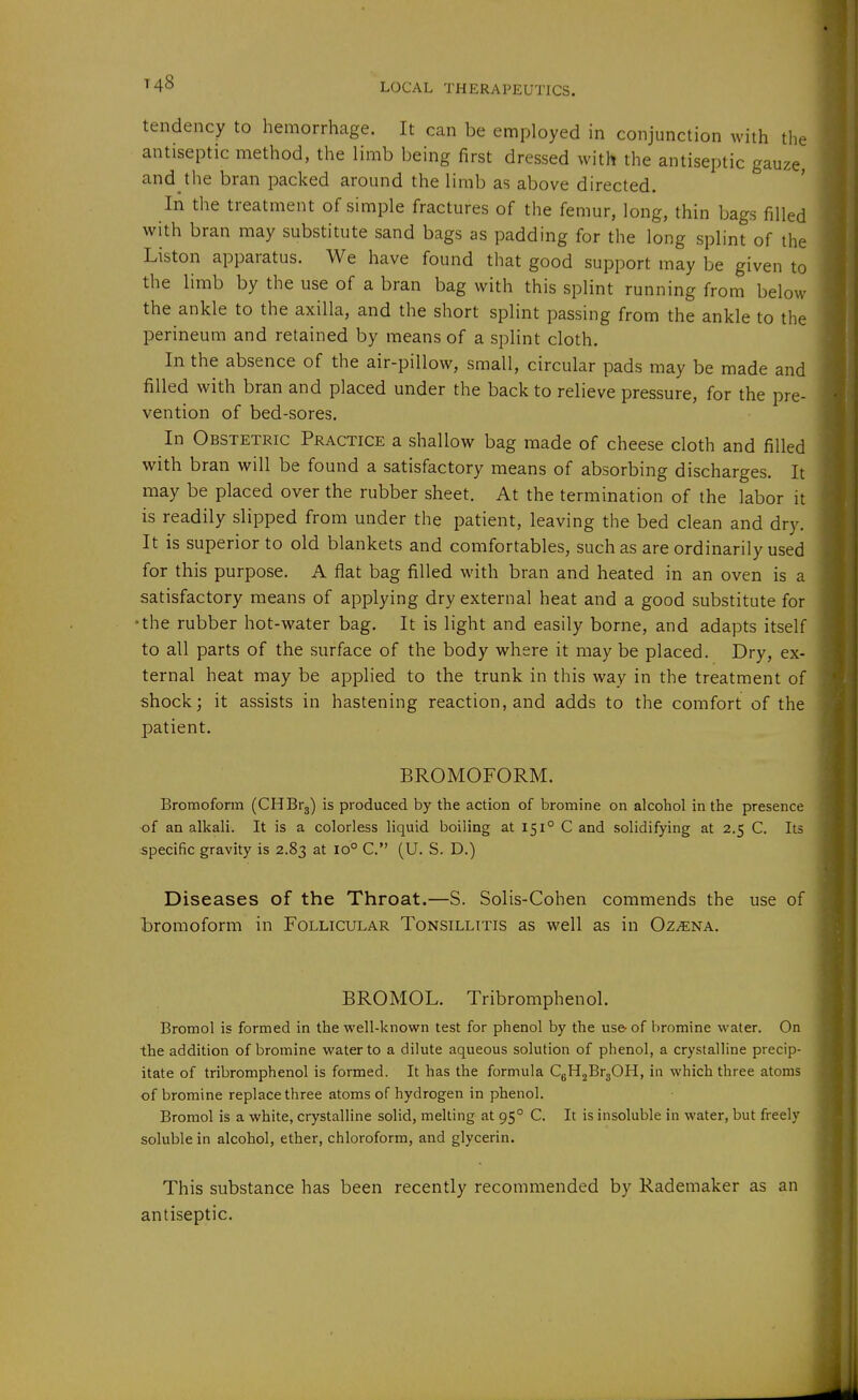 tendency to hemorrhage. It can be employed in conjunction with the antiseptic method, the limb being first dressed with the antiseptic gauze, and the bran packed around the limb as above directed. In the treatment of simple fractures of the femur, long, thin bags filled with bran may substitute sand bags as padding for the long splint of the Liston apparatus. We have found that good support may be given to the limb by the use of a bran bag with this splint running from below the ankle to the axilla, and the short splint passing from the ankle to the perineum and retained by means of a splint cloth. In the absence of the air-pillow, small, circular pads may be made and filled with bran and placed under the back to relieve pressure, for the pre- vention of bed-sores. In Obstetric Practice a shallow bag made of cheese cloth and filled with bran will be found a satisfactory means of absorbing discharges. It may be placed over the rubber sheet. At the termination of the labor it is readily slipped from under the patient, leaving the bed clean and dry. It is superior to old blankets and comfortables, such as are ordinarily used for this purpose. A flat bag filled with bran and heated in an oven is a satisfactory means of applying dry external heat and a good substitute for the rubber hot-water bag. It is light and easily borne, and adapts itself to all parts of the surface of the body where it may be placed. Dry, ex- ternal heat may be applied to the trunk in this way in the treatment of shock; it assists in hastening reaction, and adds to the comfort of the patient. BROMOFORM. Bromoform (CHBrj) is produced by the action of bromine on alcohol in the presence of an alkali. It is a colorless liquid boiling at 151° C and solidifying at 2.5 C. Its specific gravity is 2.83 at 10° C. (U. S. D.) Diseases of the Throat.—S. Solis-Cohen commends the use of Lromoform in Follicular Tonsillitis as well as in Oz^na. BROMOL. Tribromphenol. Bromol is formed in the well-known test for phenol by the use- of bromine water. On the addition of bromine water to a dilute aqueous solution of phenol, a crystalline precip- itate of tribromphenol is formed. It has the formula CgH^BrjOH, in which three atoms of bromine replace three atoms of hydrogen in phenol. Bromol is a white, crystalline solid, melting at 95° C. It is insoluble in water, but freely soluble in alcohol, ether, chloroform, and glycerin. This substance has been recently recommended by Rademaker as an antiseptic.