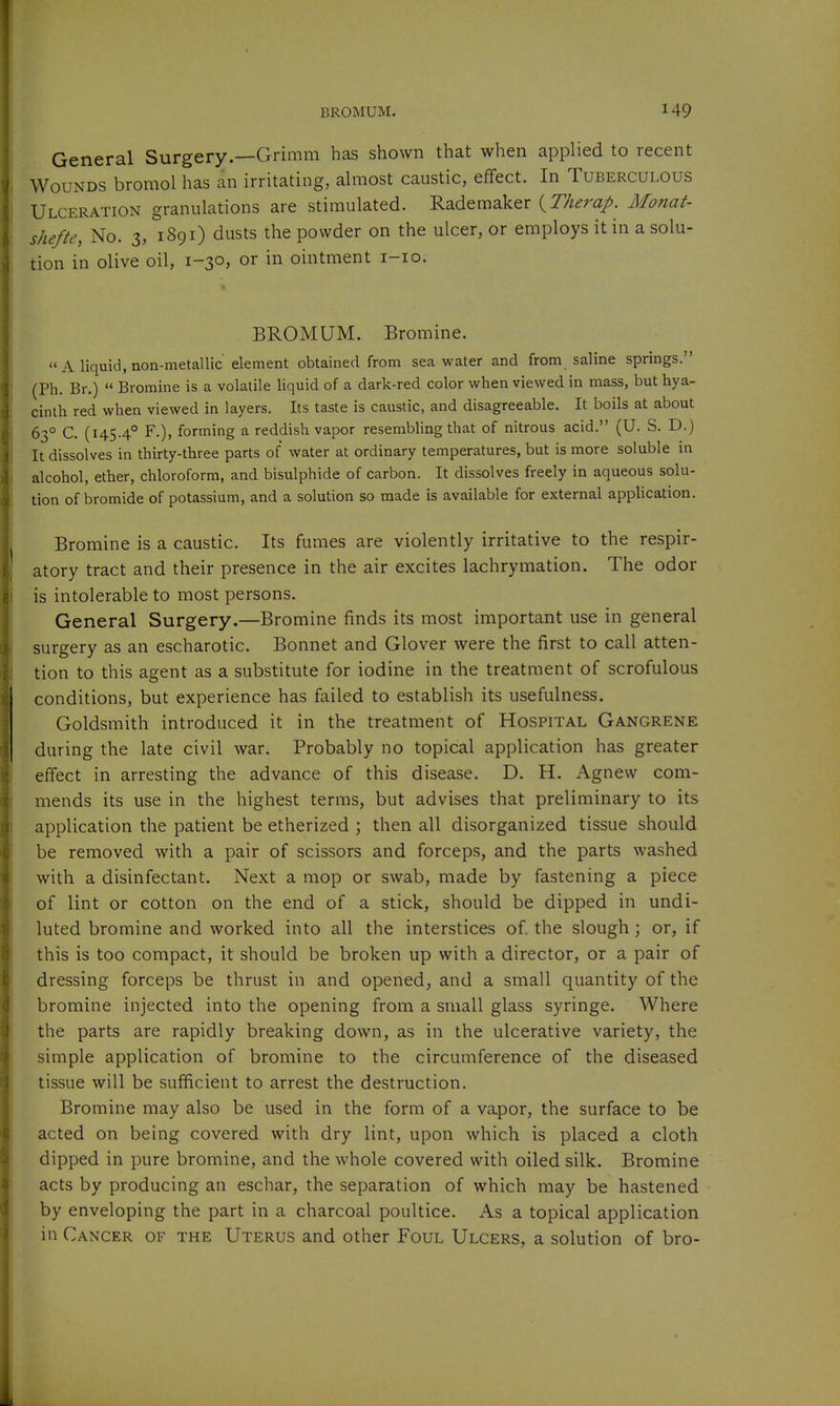 General Surgery.—Grimm has shown that when applied to recent Wounds bromol has an irritating, almost caustic, effect. In Tuberculous Ulceration granulations are stimulated. Rademaker (7%^r«/. Monat- shefte, No. 3, 1891) dusts the powder on the ulcer, or employs it in a solu- tion in olive oil, 1-30, or in ointment i-io. BROMUM. Bromine.  A liquid, non-metallic element obtained from sea water and from saline springs. (Ph. Br.)  Bromine is a volatile liquid of a dark-red color when viewed in mass, but hya- cinth red when viewed in layers. Its taste is caustic, and disagreeable. It boils at about 63° C. (145-4° F.), forming a reddish vapor resembling that of nitrous acid. (U. S. D.) It dissolves in thirty-three parts of water at ordinary temperatures, but is more soluble in alcohol, ether, chloroform, and bisulphide of carbon. It dissolves freely in aqueous solu- tion of bromide of potassium, and a solution so made is available for external application. Bromine is a caustic. Its fumes are violently irritative to the respir- atory tract and their presence in the air excites lachrymation. The odor is intolerable to most persons. General Surgery.—Bromine finds its most important use in general surgery as an escharotic. Bonnet and Glover were the first to call atten- tion to this agent as a substitute for iodine in the treatment of scrofulous conditions, but experience has failed to establish its usefulness. Goldsmith introduced it in the treatment of Hospital Gangrene during the late civil war. Probably no topical application has greater effect in arresting the advance of this disease. D. H. Agnew com- mends its use in the highest terms, but advises that preliminary to its application the patient be etherized ; then all disorganized tissue should be removed with a pair of scissors and forceps, and the parts washed with a disinfectant. Next a mop or swab, made by fastening a piece of lint or cotton on the end of a stick, should be dipped in undi- luted bromine and worked into all the interstices of. the slough; or, if this is too compact, it should be broken up with a director, or a pair of dressing forceps be thrust in and opened, and a small quantity of the bromine injected into the opening from a small glass syringe. Where the parts are rapidly breaking down, as in the ulcerative variety, the simple application of bromine to the circumference of the diseased tissue will be sufficient to arrest the destruction. Bromine may also be used in the form of a vapor, the surface to be acted on being covered with dry lint, upon which is placed a cloth dipped in pure bromine, and the whole covered with oiled silk. Bromine acts by producing an eschar, the separation of which may be hastened by enveloping the part in a charcoal poultice. As a topical application in Cancer of the Uterus and other Foul Ulcers, a solution of bro-