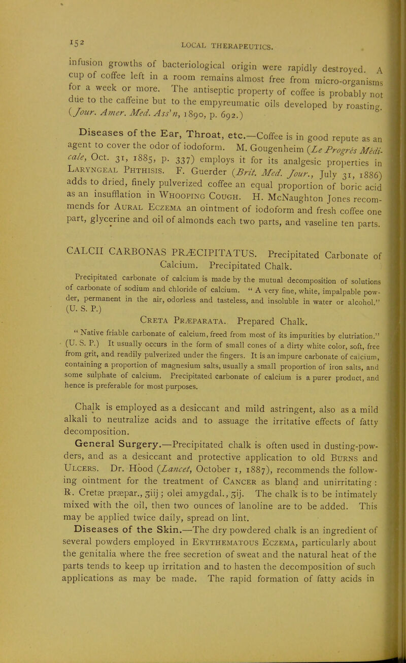 infusion growths of bacteriological origin were rapidly destroyed A cup of coffee left in a room remains almost free from micro-organism- for a week or more. The antiseptic property of coffee is probably not due to the caffeine but to the empyreumatic oils developed by roasting. yjour. Amer. Med. Ass'n, 1890, p. 692.) Diseases of the Ear, Throat, etc.-Coffee is in good repute as an agent to cover the odor of iodoform. M. Gougenheim {Le Progres Midi- cale, Oct. 31, 1885, P- 337) employs it for its analgesic properties in Laryngeal Phthisis. F. Guerder {^Brit Med. Jour., Julv 31, 1886) adds to dried, finely pulverized coffee an equal proportion of boric acid as an insufflation in Whooping Cough. H. McNaughton Jones recom- mends for Aural Eczema an ointment of iodoform and fresh coffee one two parts, and vaseline ten parts. CALCII CARBONAS PR^CIPITATUS. Precipitated Carbonate of Calcium. Precipitated Chalk. Precipitated carbonate of calcium is made by the mutual decomposition of solutions of carbonate of sodium and chloride of calcium.  A very fine, white, impalpable pow- der, permanent in the air, odorless and tasteless, and insoluble in water or alcohol  (U. S. P.) Creta Pr^parata.. Prepared Chalk.  Native friable carbonate of calcium, freed from most of its impurities by elutriation. (U. S. P.) It usually occurs in the form of small cones of a dirty white color, soft, free from grit, and readily pulverized under the fingers. It is an impure carbonate of calcium, containing a proportion of magnesium salts, usually a small proportion of iron salts, and some sulphate of calcium. Precipitated carbonate of calcium is a purer product, and hence is preferable for most purposes. Chalk is employed as a desiccant and mild astringent, also as a mild alkali to neutralize acids and to assuage the irritative effects of fatty decomposition. General Surgery.—Precipitated chalk is often used in dusting-pow- ders, and as a desiccant and protective application to old Burns and Ulcers. Dr. Hood {Lancet, October i, 1887), recommends the follow- ing ointment for the treatment of Cancer as bland and unirritating : R. Cret^ prjepar., ^iij; olei amygdal., ^ij. The chalk is to be intimately mixed with the oil, then two ounces of lanoline are to be added. This may be applied twice daily, spread on lint. Diseases of the Skin.—The dry powdered chalk is an ingredient of several powders employed in Erythematous Eczema, particularly about the genitalia where the free secretion of sweat and the natural heat of the parts tends to keep up irritation and to hasten the decomposition of such applications as may be made. The rapid formation of fatty acids in