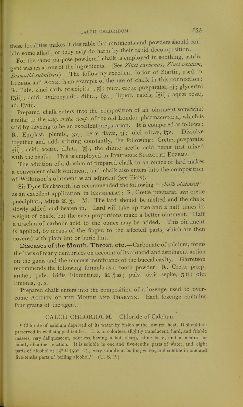 these localities makes it desirable that ointments and powders should con- tain some alkali, or they may do harm by their rapid decomposition. For the same purpose powdered chalk is employed in soothmg, astrin- gent washes as one of the ingredients. (See Zind carbonas, 'Zinci oxidum, Bismuthi subnitras'). The following excellent lotion of Startin, used in Eczema and Acne, is an example of the use of chalk in this connection : B Pulv. zinci carb. pr^cipitat., ; pulv. cretse prseparat^e, ; glycerini f5iij; acid, hydrocyanic, dilut., f^ss ; liquor, calcis, f^iij ; aquae rosae, ad. fgviij. . Prepared chalk enters into the composition of an ointment somewhat similar to the ung, creta conip. of the old London pharmacopceia, which is said by Liveing to be an excellent preparation. ' It is composed as follows: R. Emplast. plumbi, 3vj; cer^ flavae, 3j; olei olivce, fgv. Dissolve together and add, stirring constantly, the following: Cretse. praeparatze 3iij; acid, acetic, dilut., f^j., the dilute acetic acid being first mixed with the chalk. This is employed in Irritable Subacute Eczema. The addition of a drachm of prepared chalk to an ounce of lard makes a convenient chalk ointment, and chalk also enters into the composition of Wilkinson's ointment as an adjuvant (see Picis). Sir Dyce Duckworth has recommended the following chalk ointment'' as an excellent application in Erysipelas : R. Cretae praeparat. seu cretae praecipitat., adipis aa §j. M. The lard should be melted and the chalk slowly added and beaten in-. Lard will take up two and a half times its weight of chalk, but the even proportions make a better ointment. Half a drachm of carbolic acid to the ounce may be added. This ointment is applied, by means of the finger, to the affected parts, which are then covered with plain lint or boric lint. Diseases of the Mouth, Throat, etc.—Carbonate of calcium, forms the basis of many dentifrices on account of its antacid and astringent action on the gums and the raucous membranes of the buccal cavity. Garretson recommends the following formula as a tooth powder: R. Cretae praep- arat£ej pulv. iridis Florentinae, aa 3 ss; pulv. ossis sepise, ^ij; olei limonis, q. s. Prepared chalk enters into the composition of a lozenge used to over- come Acidity of the Mouth and Pharynx. Each lozenge contains four grains of the agent. CALCII CHLORIDUM. Chloride of Calcium.'  Chloride of calcium deprived of its water by fusion at the low red heat. It should be preserved in well-stopped bottles. It is in colorless, slightly translucent, hard, and friable masses, very deliquescent, odorless, having a hot, sharp, saline taste, and a neutral or faintly alkaline reaction. It is soluble in one and five-tenths parts of water, and eight parts of alcohol at 15° C (59° F.); very soluble in boiling water, and soluble in one and five-tenths parts of boiling alcohol. (U. S. P.)